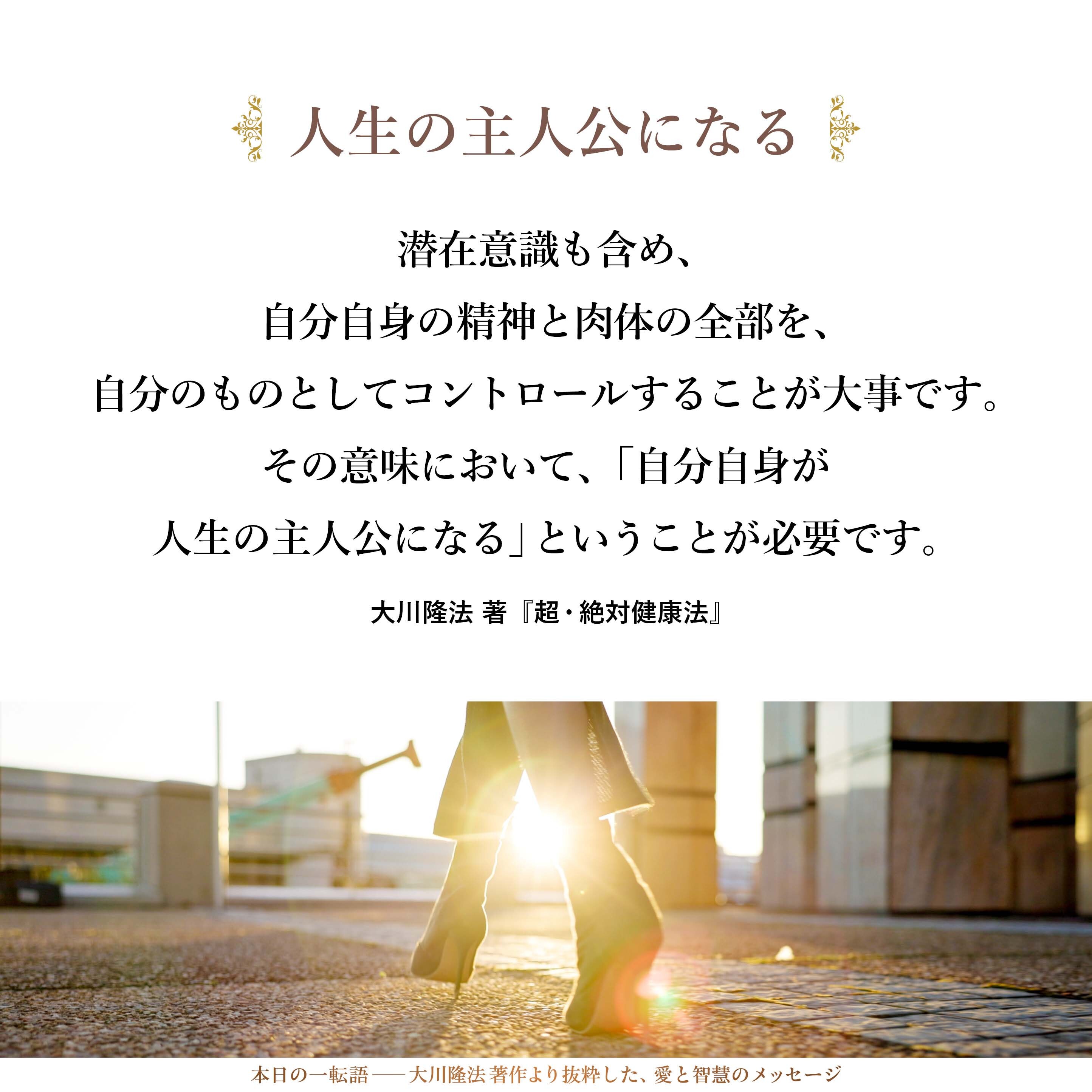 潜在意識も含め、自分自身の精神と肉体の全部を、自分のものとしてコントロールすることが大事です。
その意味において、「自分自身が人生の主人公になる」ということが必要です。肉体に精神を宿した人間として、人生の主人公にならなければいけないのです。
私は、そのための材料を数多く提供しています。どうか、みなさん自身の力で、数多くの試練に打ち勝っていただきたいと思います。
