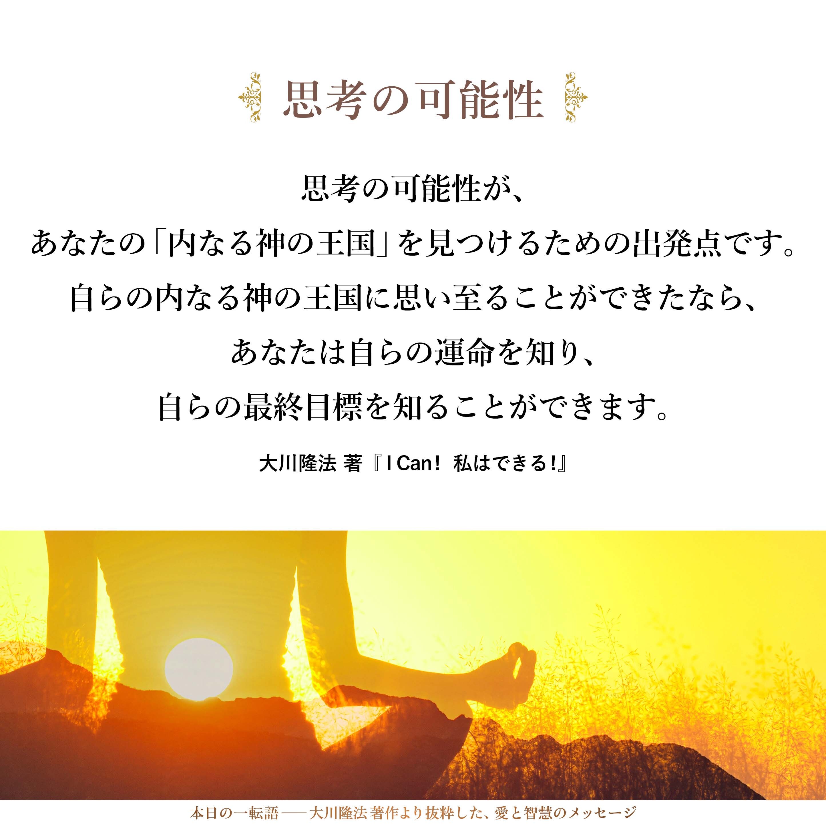 思考の可能性が、あなたの「内なる神の王国」を見つけるための出発点です。自らの内なる神の王国に思い至ることができたなら、あなたは自らの運命を知り、自らの最終目標を知ることができます。
（The possibility in thinking is the starting point to find the Kingdom of God within you. If you can think about the Kingdom of God in you, it means you can find your own destiny or your own final goal.）