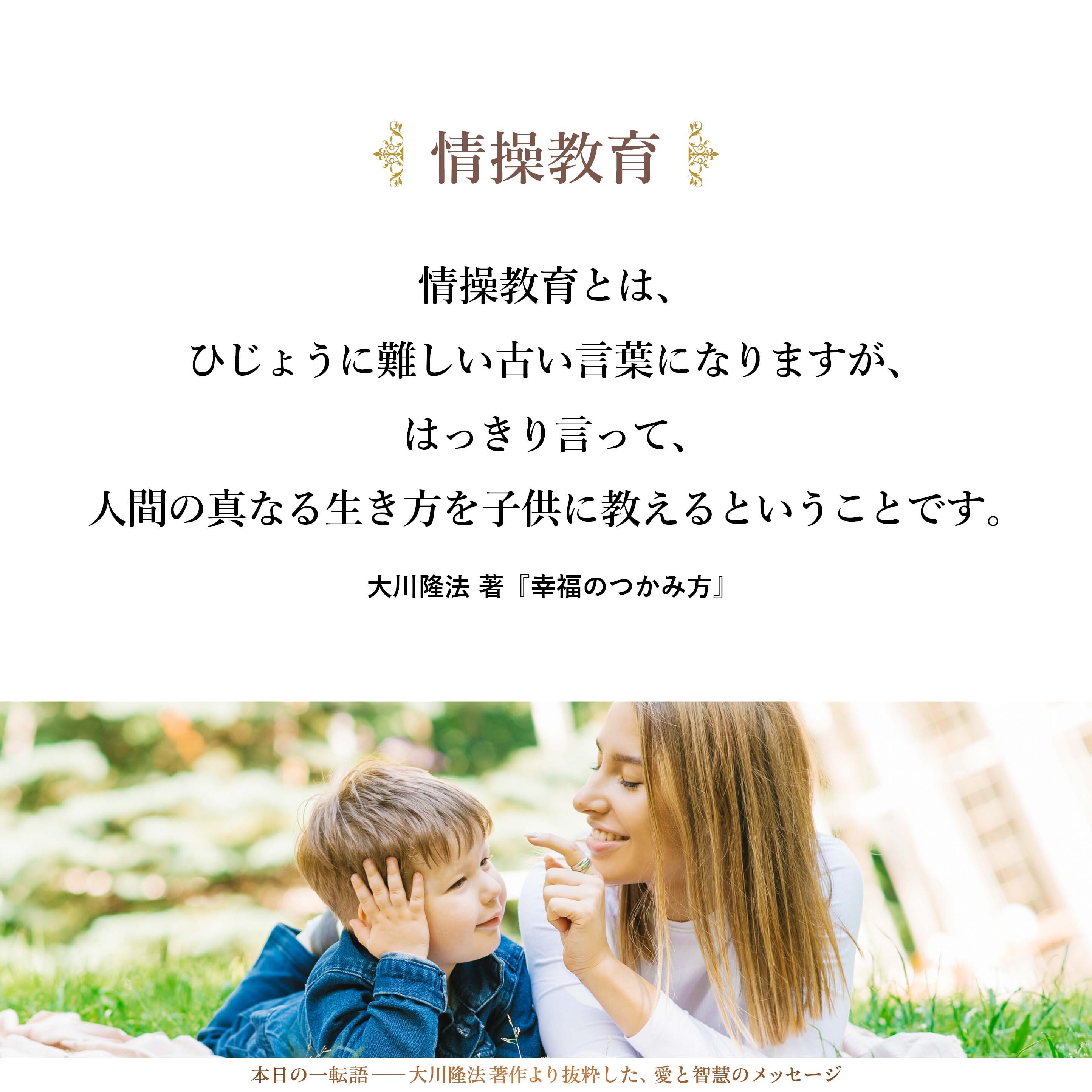 情操教育とは、ひじょうに難しい古い言葉になりますが、はっきり言って、人間の真なる生き方を子供に教えるということです。それは比較的早い時期から必要で、「三つ子の魂百まで」と言いますように、まず二歳、三歳の幼児の頃からのしつけに始まり、次第しだいに幼稚園児、それから小学生の頃に、大切なものの見方、考え方をいかに教え込むかということに関係があるのです。