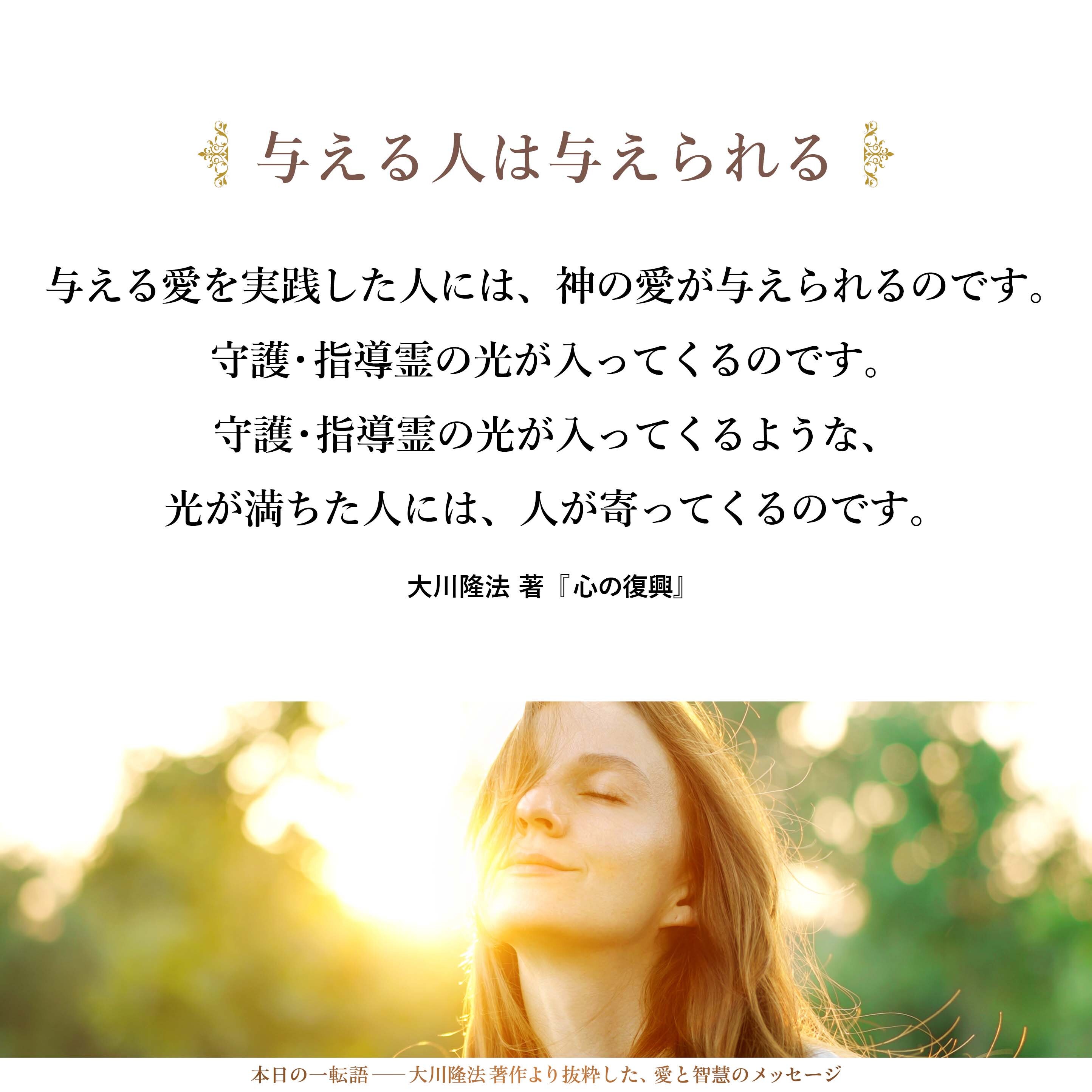 与える愛をすればするほど、与えられるのです。
本当にそのとおりです。
実際、魂的に見れば、こうした与える愛を実践した人には、神の愛が与えられるのです。
守護・指導霊の光が入ってくるのです。
守護・指導霊の光が入ってくるような、光が満ちた人には、人が寄ってくるのです。
いいですか。その人の影響を受けたくなって寄ってくるのです。
愛されたくなくても、愛されるようになってくるのです。必ずです。