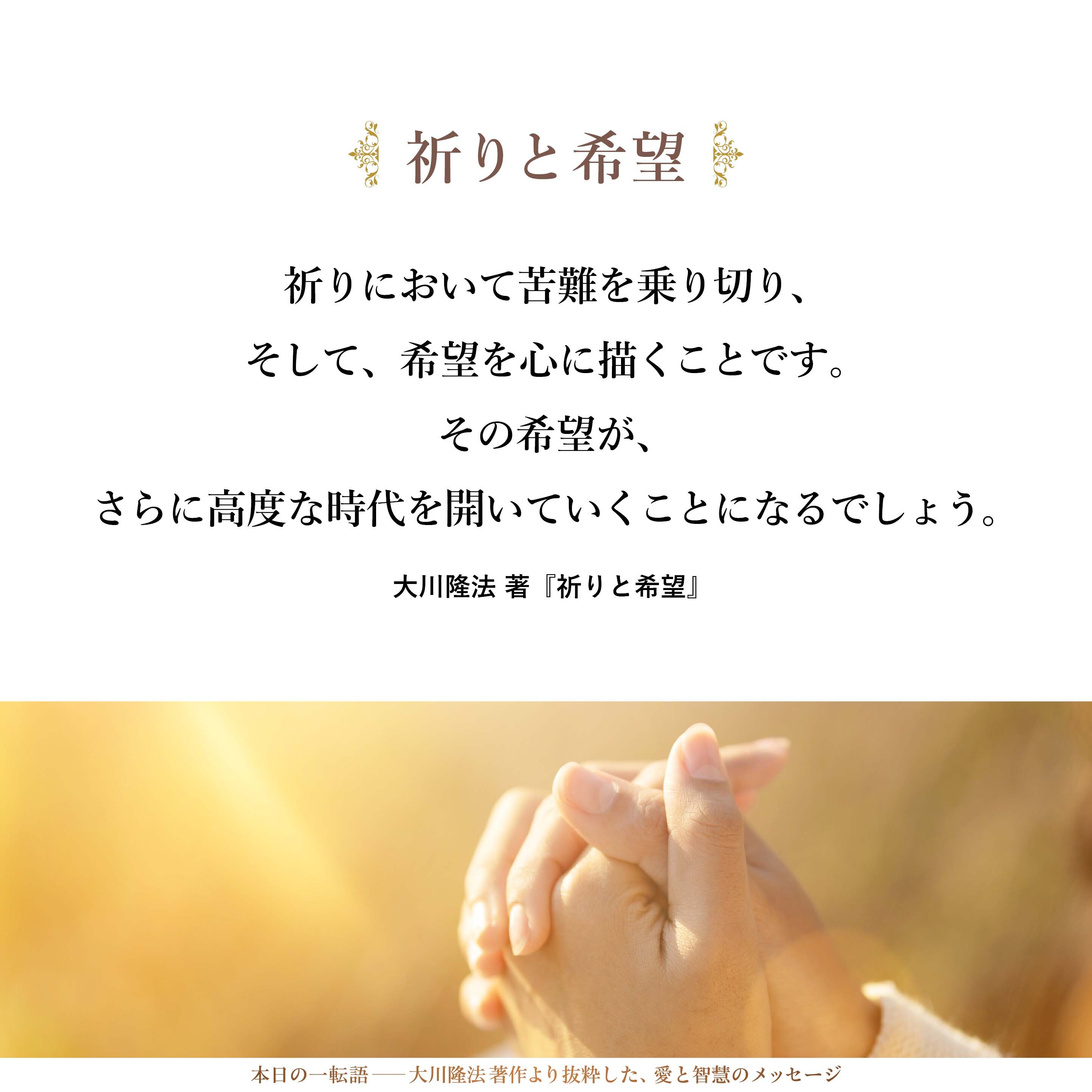 祈りにおいて苦難を乗り切り、
そして、希望を心に描くことです。
その希望が、さらに高度な時代を開いていくことになるでしょう。
ですから、悲しいことが起きれば起きるほど、
苦しいことが起きれば起きるほど、祈りを使い、
そして、希望を心に抱くべきです。