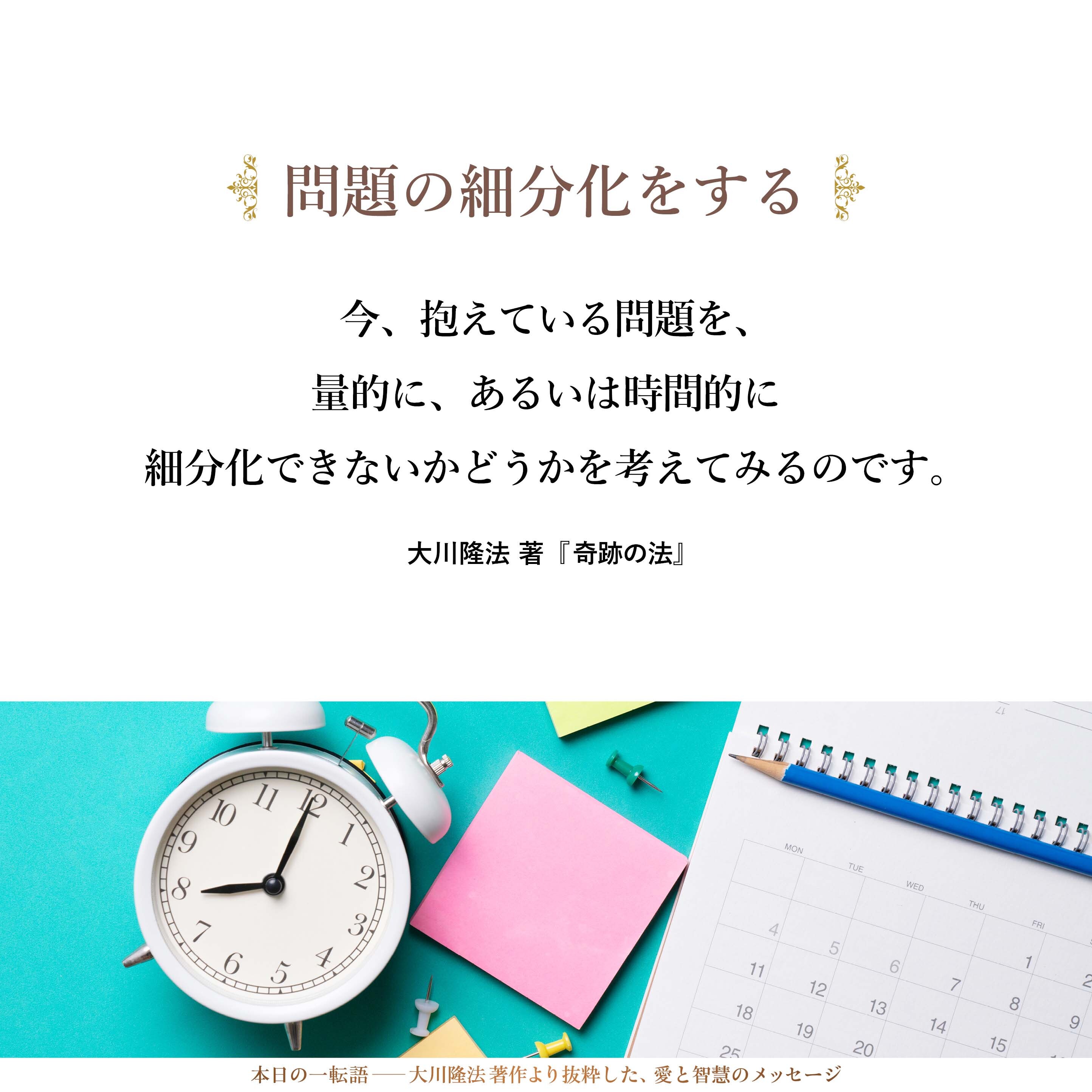 今、抱えている問題を、量的に、あるいは時間的に細分化できないかどうかを考えてみるのです。
時間的に細分化するとは、例えば、「今日できるものは何か。今週中にできるものは何か。今月中にできるものは何か。あるいは来月中、今年中、来年中にできるものは何か」というように分割していくことです。
