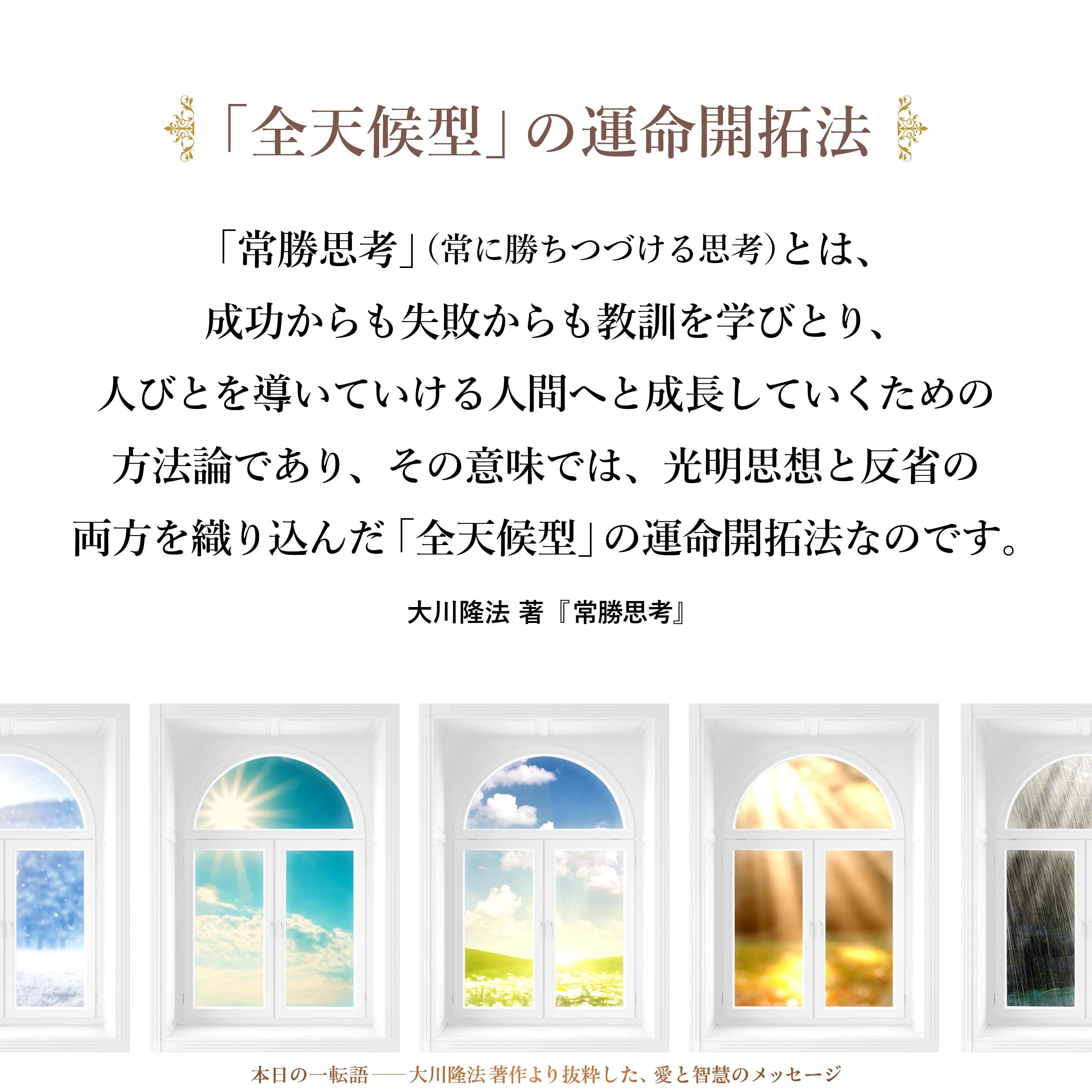 「常勝思考」（常に勝ちつづける思考）とは、成功からも失敗からも教訓を学びとり、人びとを導いていける人間へと成長していくための方法論であり、その意味では、光明思想と反省の両方を織り込んだ「全天候型」の運命開拓法なのです。