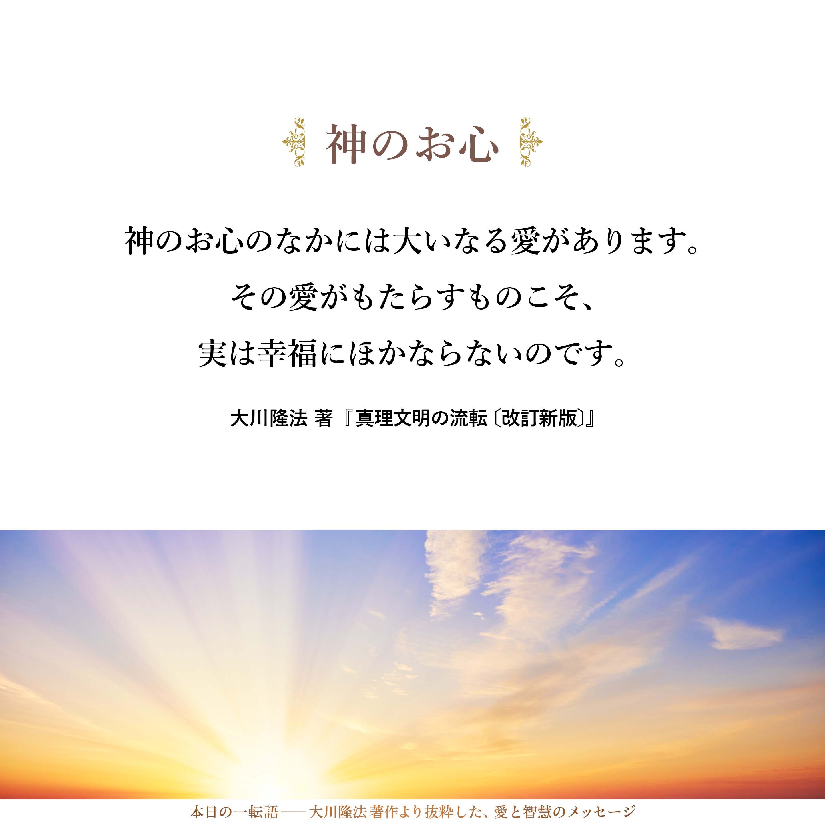 神のお心のなかには大いなる愛があります。その愛がもたらすものこそ、実は幸福にほかならないのです。愛は幸福の卵です。私たちは、そのような愛の世界、幸福の世界に生きているのであり、私たちの親である神も幸福の源泉であり、幸福の材料でもあるということです。