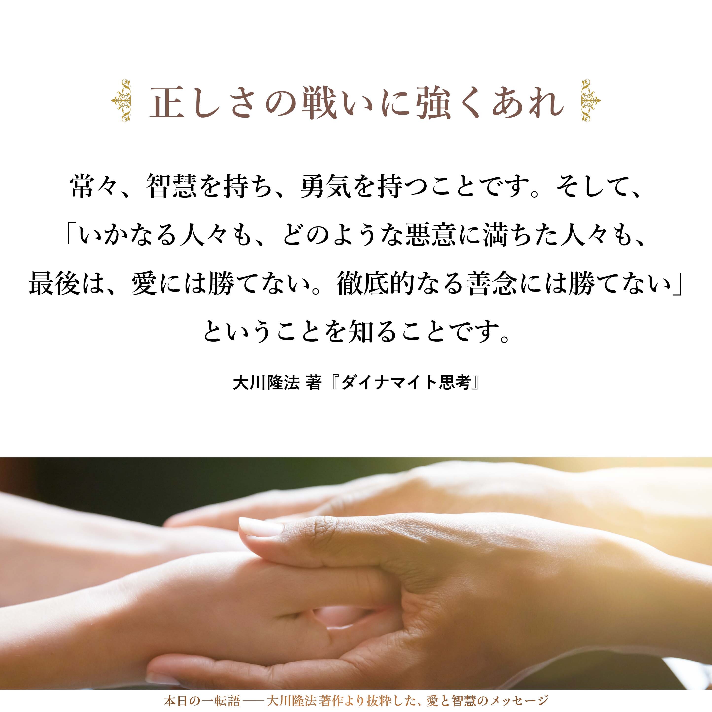 常々、智慧を持ち、勇気を持つことです。そして、「いかなる人々も、どのような悪意に満ちた人々も、最後は、愛には勝てない。徹底的なる善念には勝てない」ということを知ることです。それをみずからの最良の友として、この戦いに臨んでほしいと思うのです。