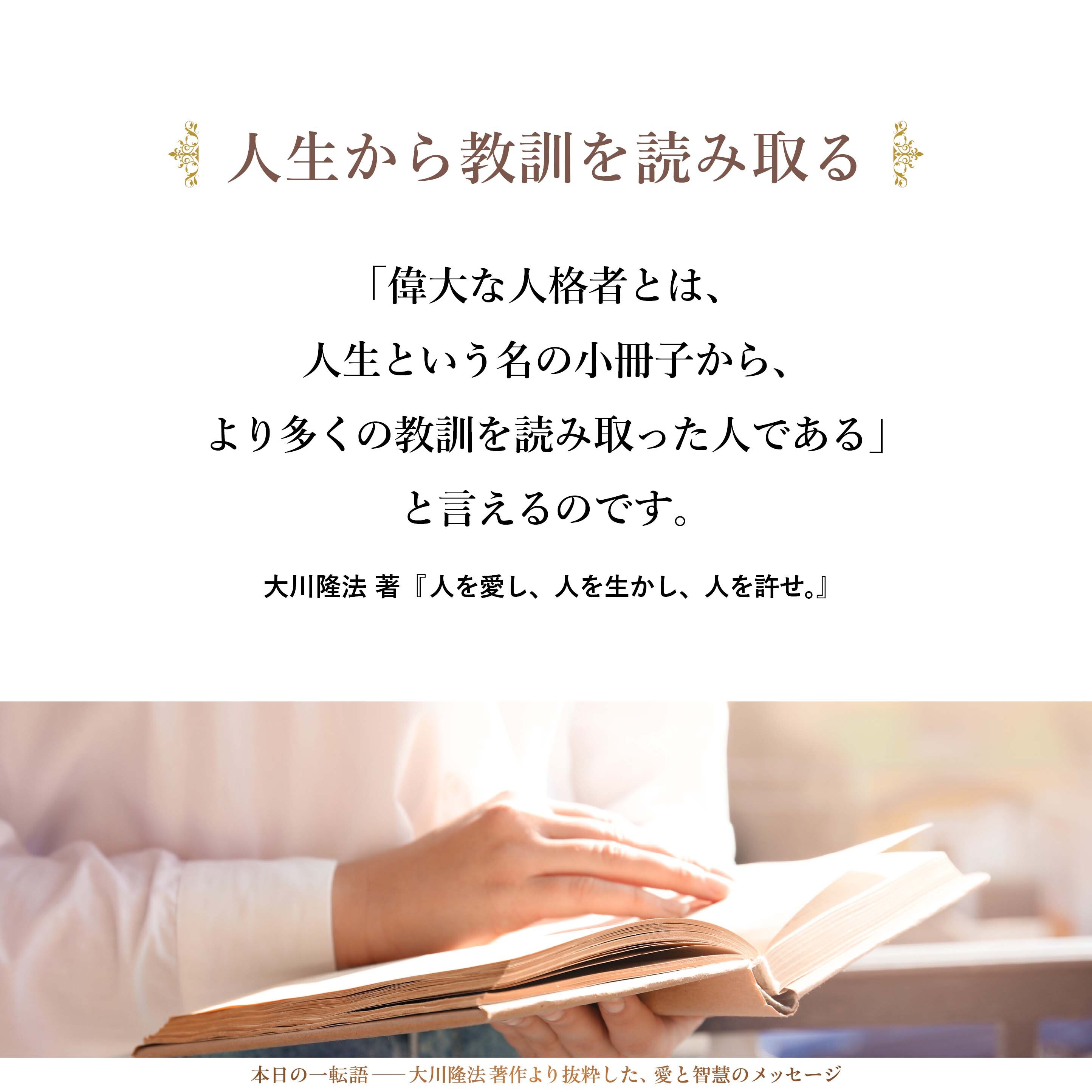 「偉大な人格者とは、人生という名の小冊子から、より多くの教訓を読み取った人である」と言えるのです。なぜ失敗が起きたか、なぜ間違いが起きたか、そのプロセスをつぶさに探究したならば、同じような過ちに陥らないようにしなくてはなりません。同じパターンに二度と陥らないための予防線を張っていくことが大事です。
この考え方を、魂の奥底までよく落としてください。ほとんどの不幸の原因と、その不幸を幸福に変える鍵は、この辺にあるのです。