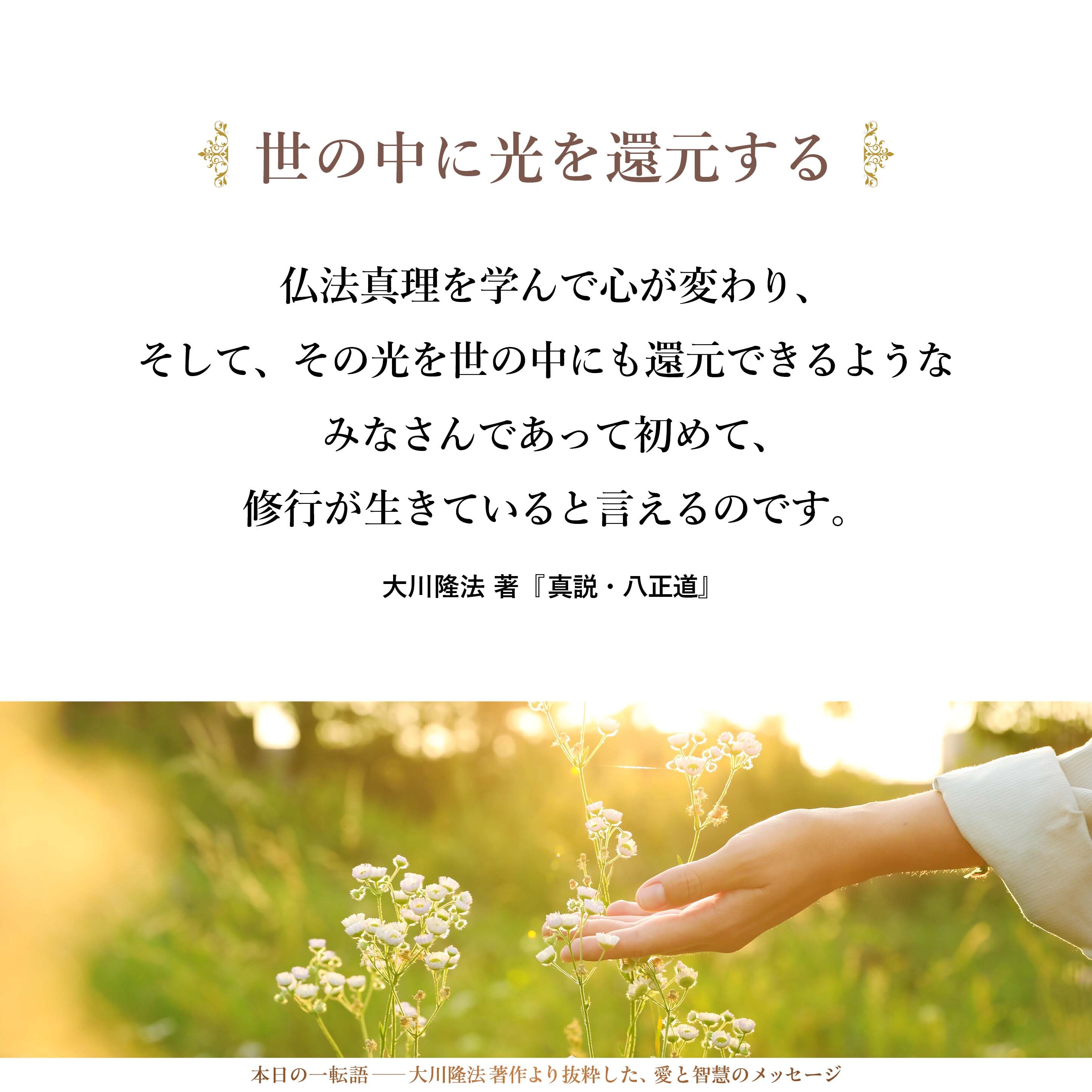 私たちが目指しているものは、「どこででも通用する人材の育成」です。「仏法真理の空間だけで通用して、それ以外では通用しない」というような人をいくらつくっても、世の中は変わりません。仏法真理を学んで心が変わり、そして、その光を世の中にも還元できるようなみなさんであって初めて、修行が生きていると言えるのです。