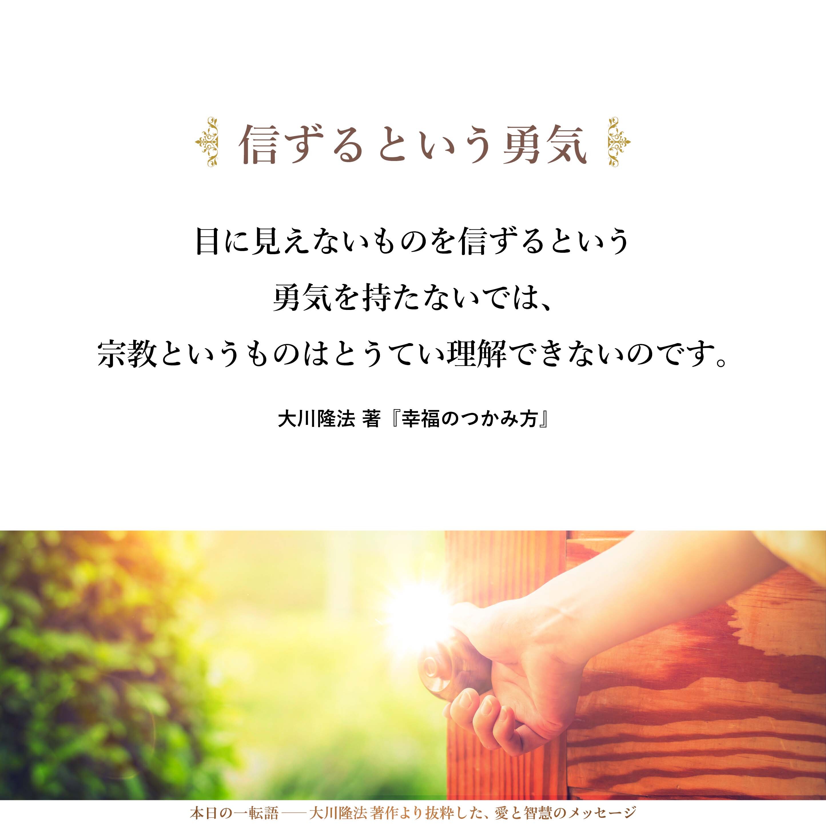 目に見えないものを信ずるという勇気を持たないでは、宗教というものはとうてい理解できないのです。信じてこそ初めて、自分の心というものをひもといて、心の王国への鍵を開けるということが可能になってくるのです。信ずるということを通して初めて、心の世界が開け、心の教えというものを学ぶべき資格というものが与えられるのです。