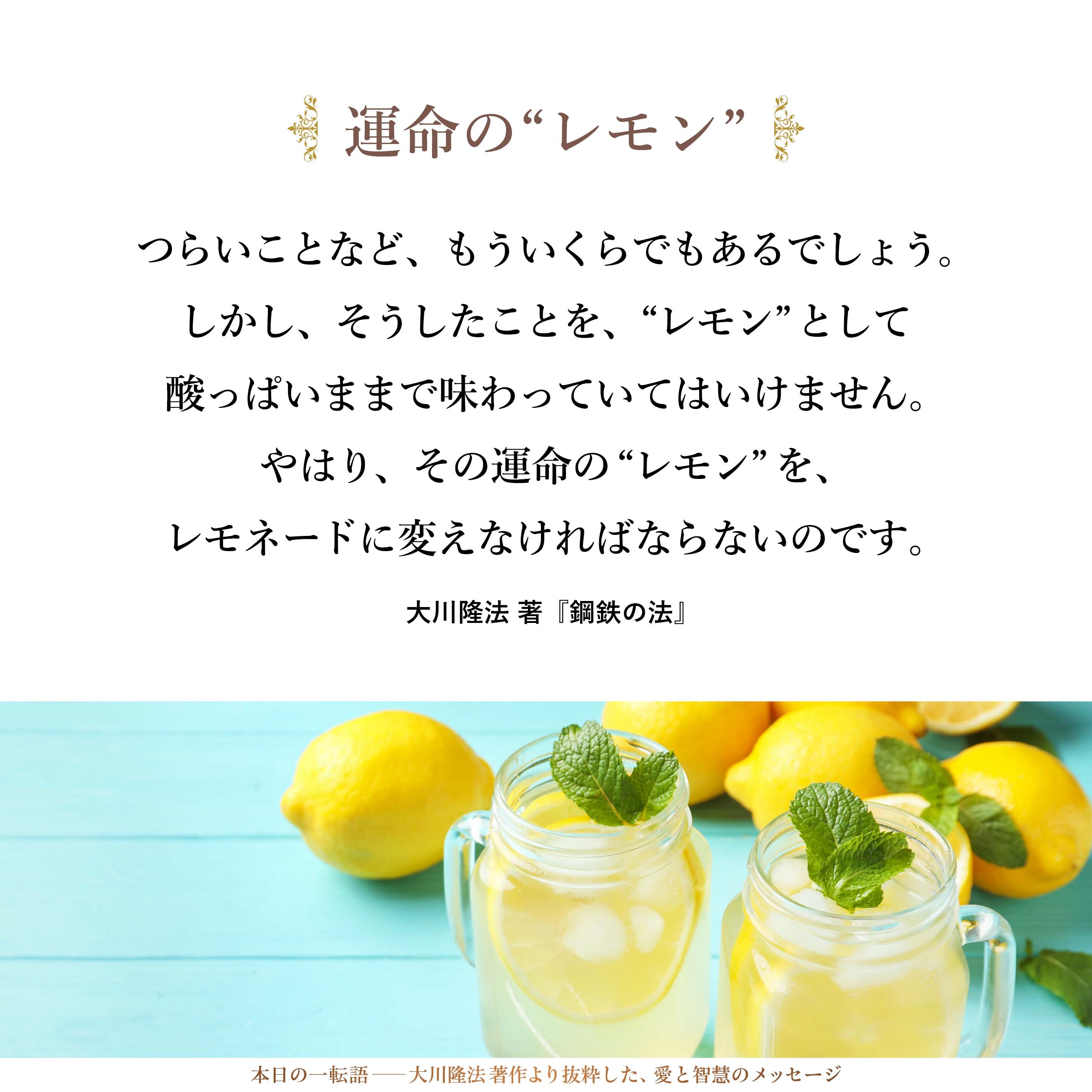つらいことなど、もういくらでもあるでしょう。しかし、そうしたことを、“レモン”として酸っぱいままで味わっていてはいけません。やはり、その運命の“レモン”を、レモネードに変えなければならないのです。
したがって、「これをおいしい飲み物に変える工夫をしよう」という常勝思考的な努力をし、「何か自分の次の仕事のヒントにできないか」、「自分の次のチャレンジのヒントにできないか」、あるいは、「同じ失敗をしないようにできないか」というように、これをよい方向で教訓に使えないかどうか、まずは自分自身に役立てることを考えてください。