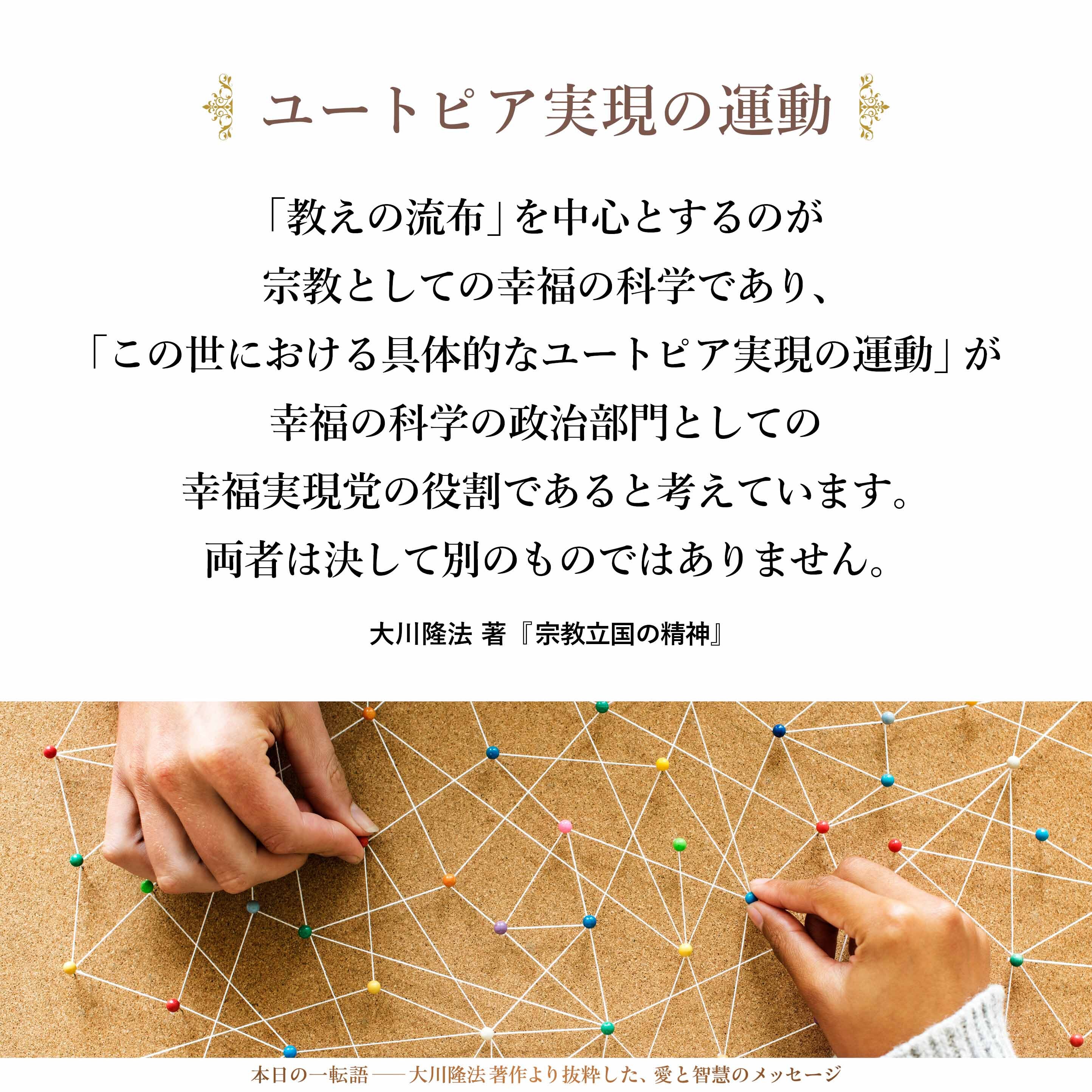 「正しい政治運動は、幸福の科学の使命そのものである」と、私は言いたいのです。
あえて違いを言えば、「教えの流布」を中心とするのが宗教としての幸福の科学であり、「この世における具体的なユートピア実現の運動」が幸福の科学の政治部門としての幸福実現党の役割であると考えています。
両者は決して別のものではありません。それらを別のものだと解釈する者に対しては、「悪魔の力」がそこに加わっていると断言するものです。