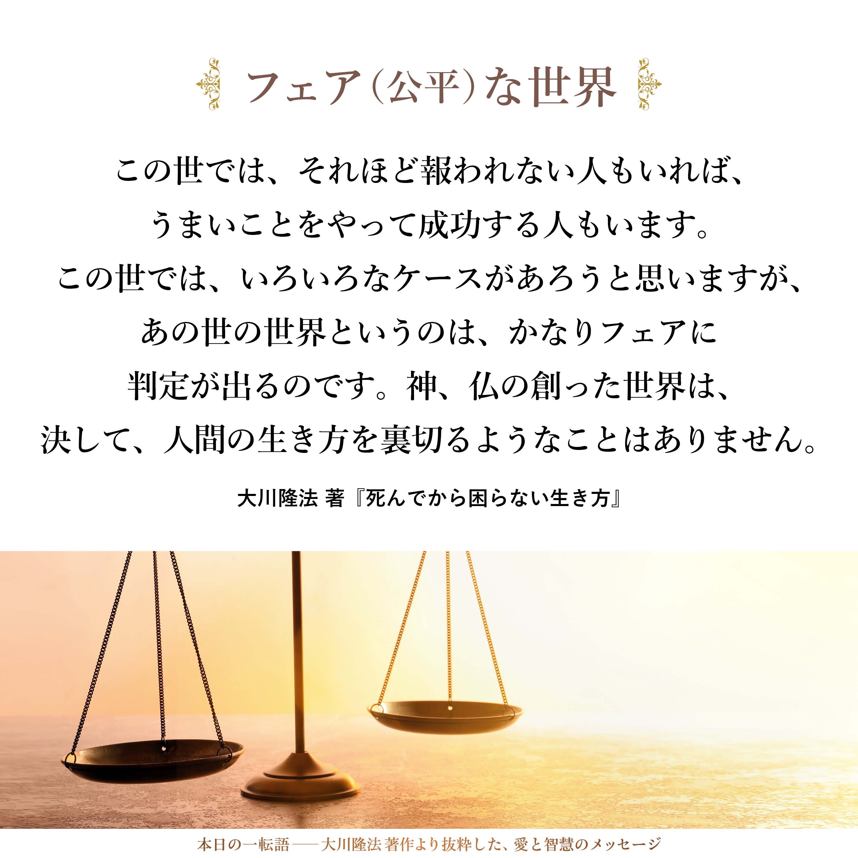 あの世は、非常にフェア（公平）な世界です。
この世では、フェアでないこともあります。実直に、正しく、一生懸命に生きたのに、この世では、それほど報われない人もいれば、うまいことをやって成功する人もいます。この世では、いろいろなケースがあろうと思いますが、あの世の世界というのは、かなりフェアに判定が出るのです。
神、仏の創った世界は、決して、人間の生き方を裏切るようなことはありません。