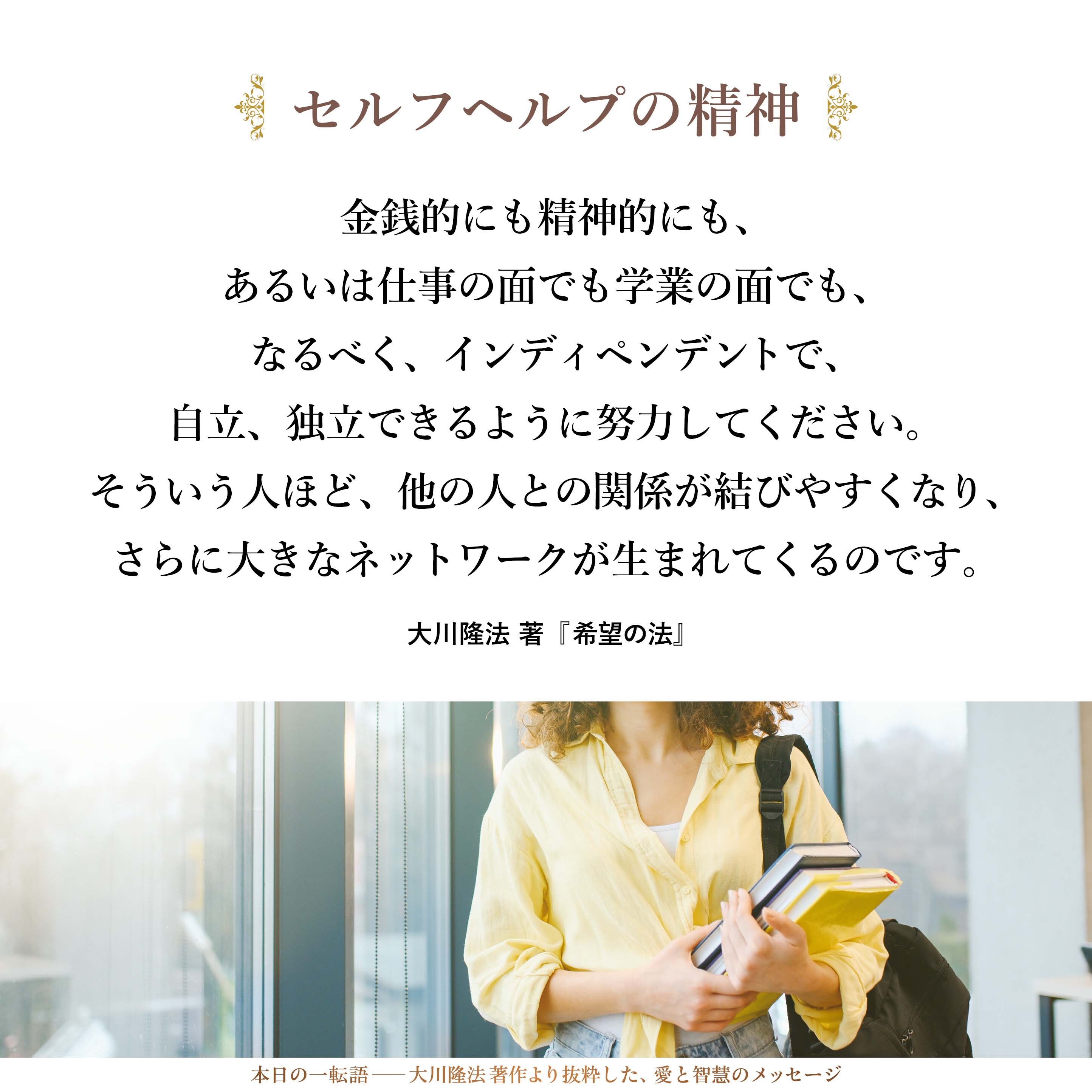「人の助けが欲しい」と思う人は、まず、セルフヘルプの精神を持ち、自分で自分自身を助けようとしてください。金銭的にも精神的にも、あるいは仕事の面でも学業の面でも、なるべく、インディペンデントで、自立、独立できるように努力してください。そういう人ほど、他の人との関係が結びやすくなり、さらに大きなネットワークが生まれてくるのです。