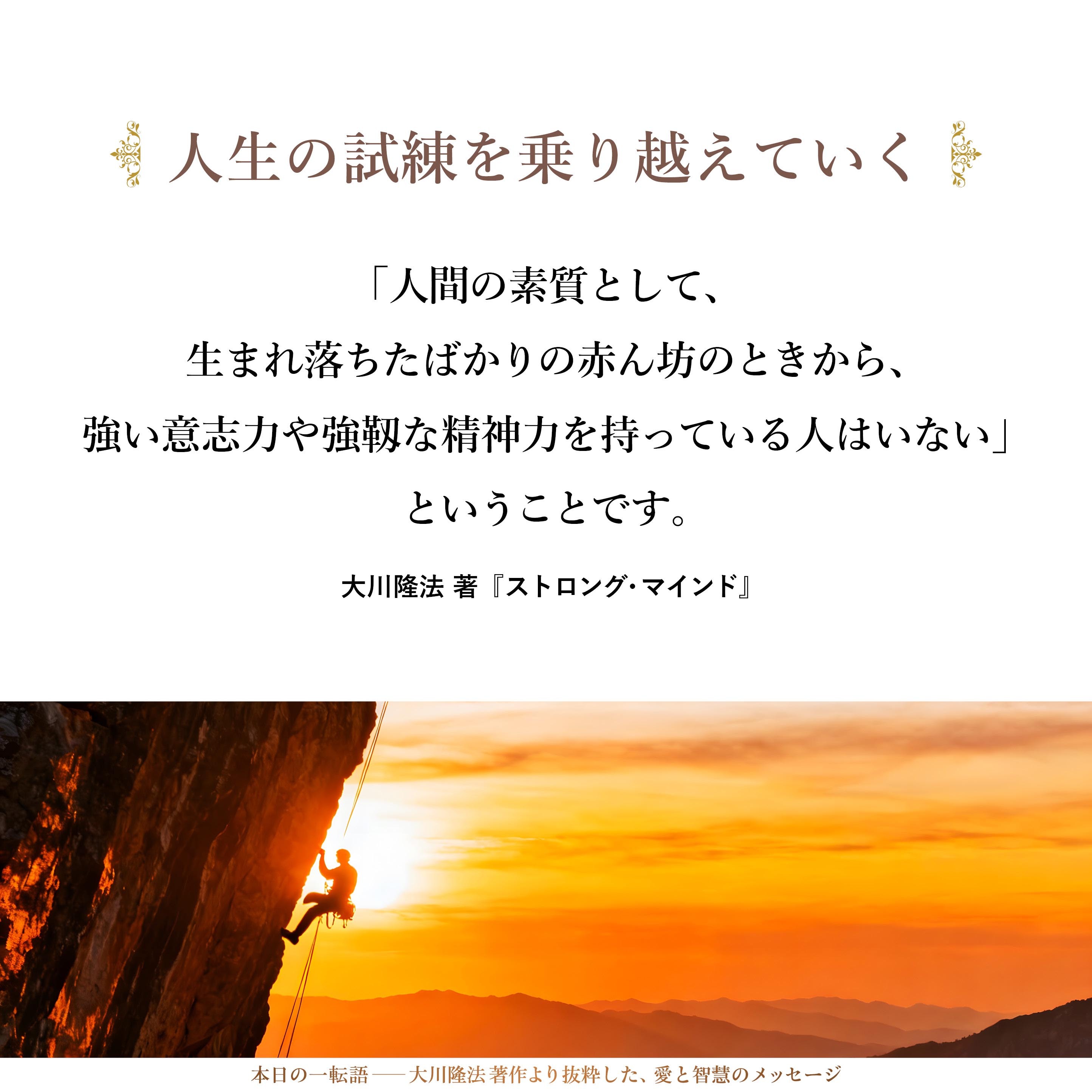 「人間の素質として、生まれ落ちたばかりの赤ん坊のときから、強い意志力や強靱な精神力を持っている人はいない」ということです。それは、やはり、生きていく過程において、人生のさまざまな試練を乗り越えていく際に身につけていくものであると、私は確信しています。