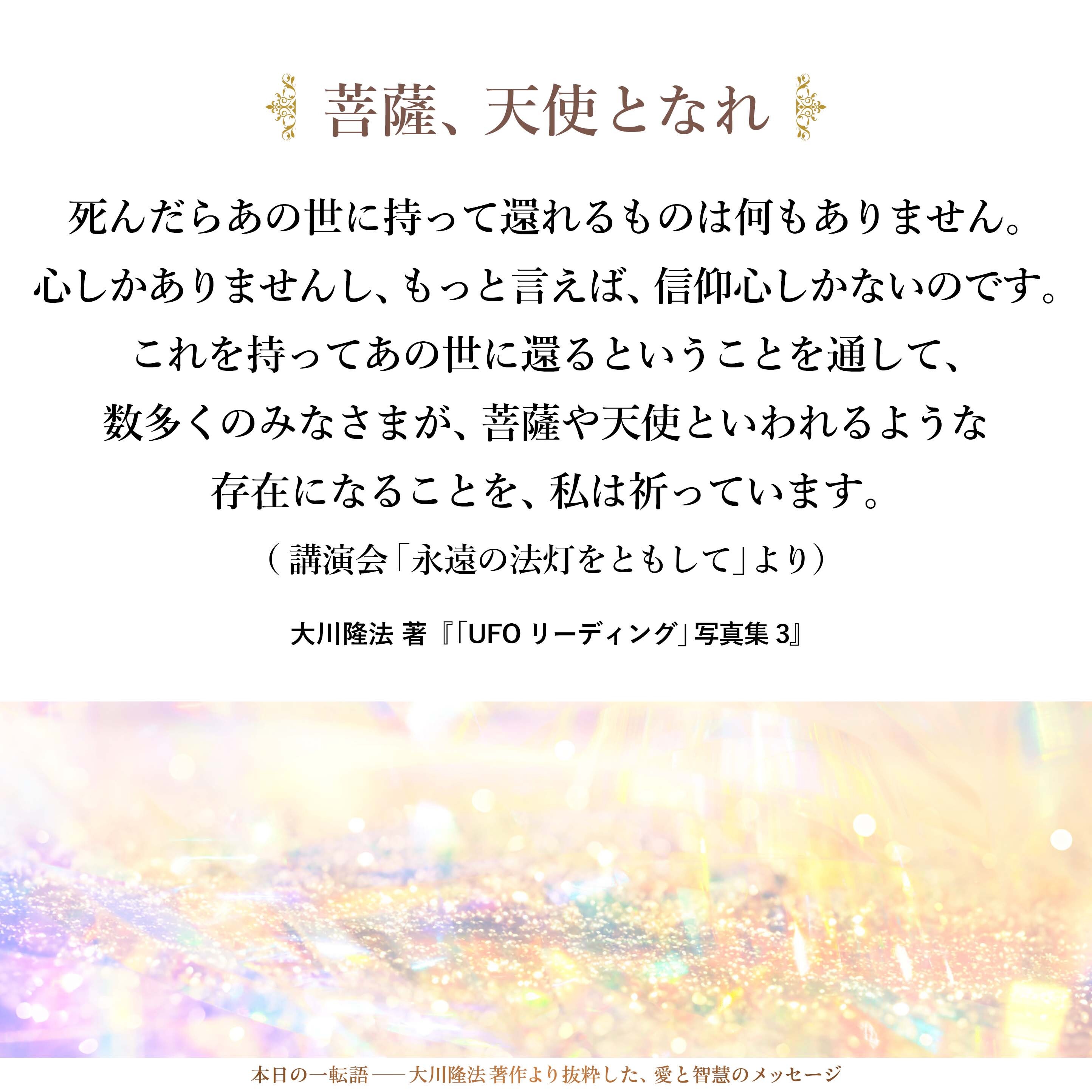 死んだらあの世に持って還れるものは何もありません。
心しかありませんし、もっと言えば、信仰心しかないのです。
これを持ってあの世に還るということを通して、
数多くのみなさまが、
菩薩や天使といわれるような存在になることを、
私は祈っています。
（講演会「永遠の法灯をともして」より）