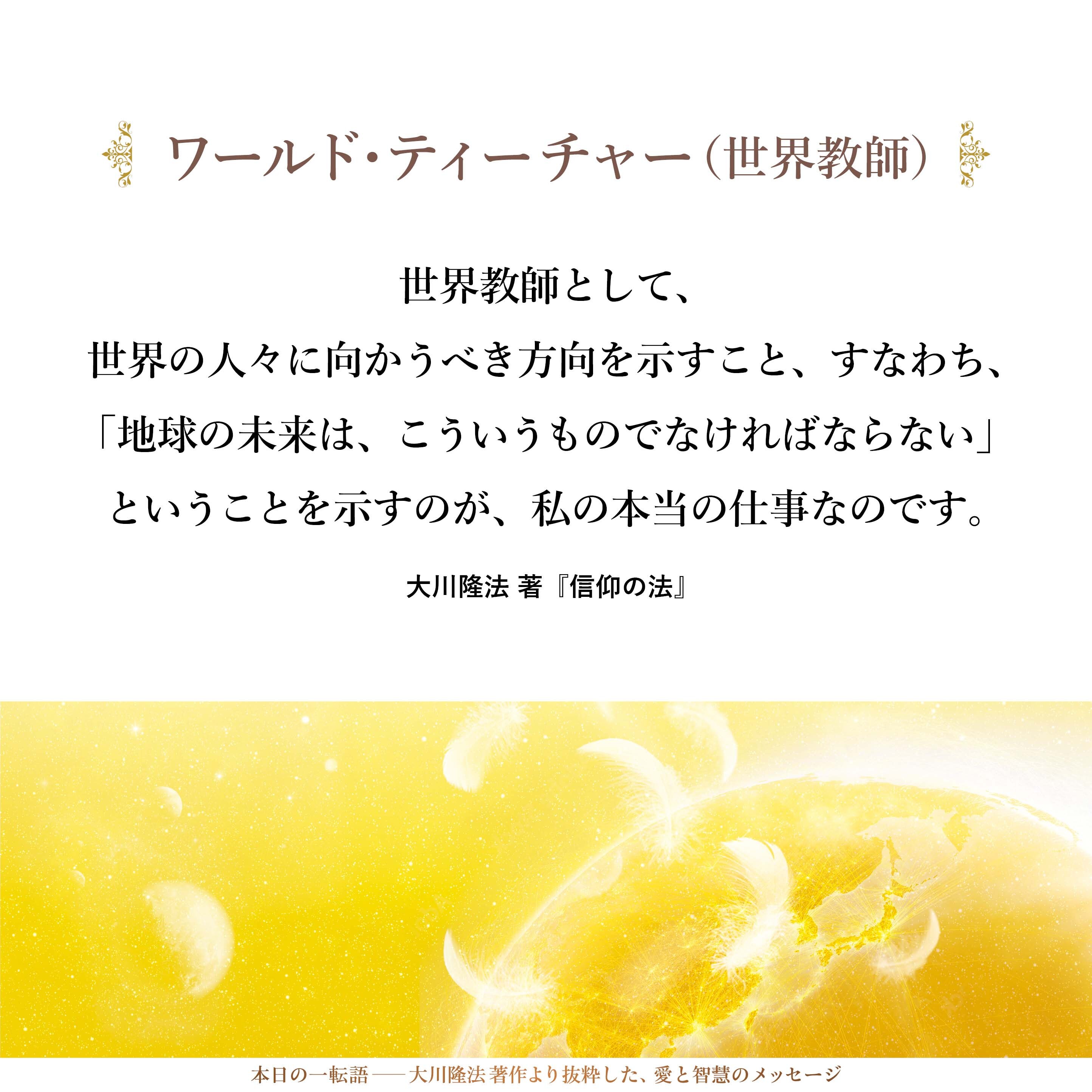 世界教師として、世界の人々に向かうべき方向を示すこと、すなわち、「地球の未来は、こういうものでなければならない」ということを示すのが、私の本当の仕事なのです。それを知っていただきたいと思います。