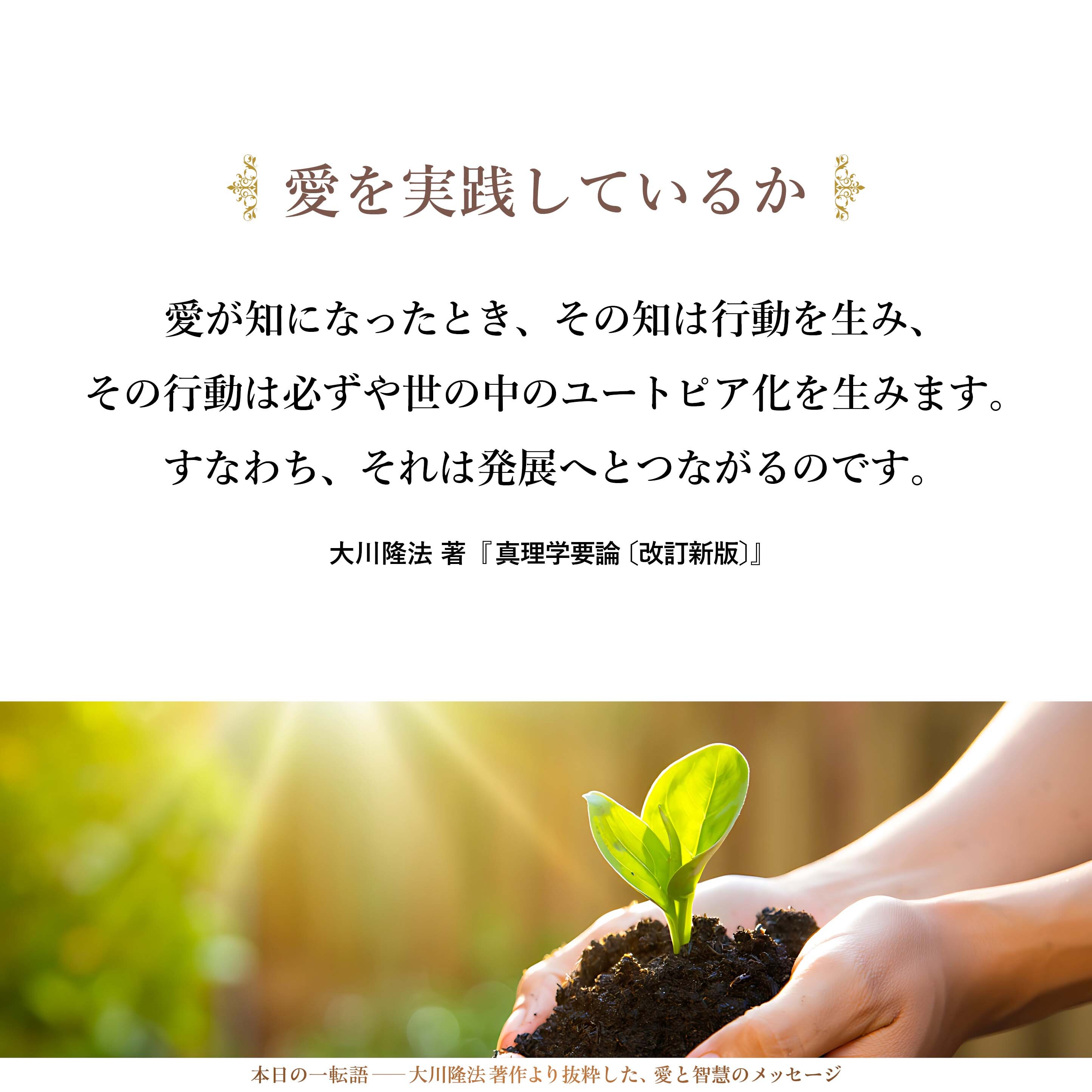 真実の教えを知ったならば、理解したならば、
それは必ずや行動になるはずです。
行動にならなければ、知ったとは言えません。
すなわち、愛が知になっているとは言えないのです。
愛が知になったとき、その知は行動を生み、
その行動は必ずや世の中のユートピア化を生みます。
すなわち、それは発展へとつながるのです。