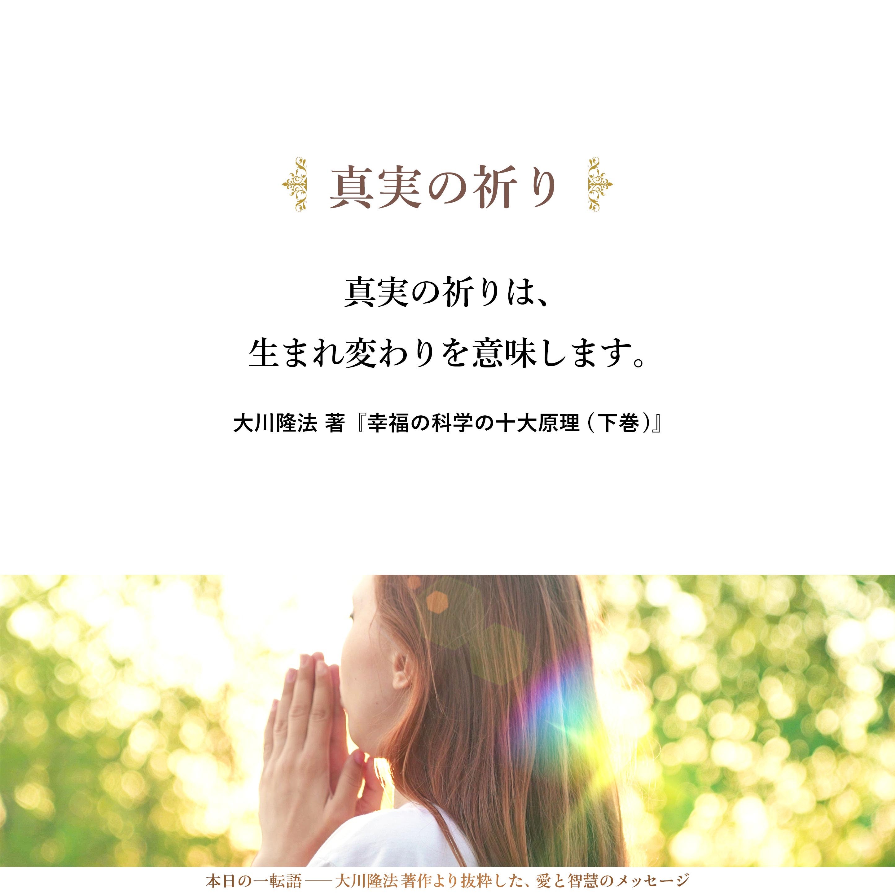 真実の祈りは、生まれ変わりを意味します。そうです。
実相の世界を垣間見た瞬間、人間は、新たに誕生せざるをえないのです。
その誕生を待たねば、人は、一つの人生のなかにおいて、生まれ変わることができないのであります。