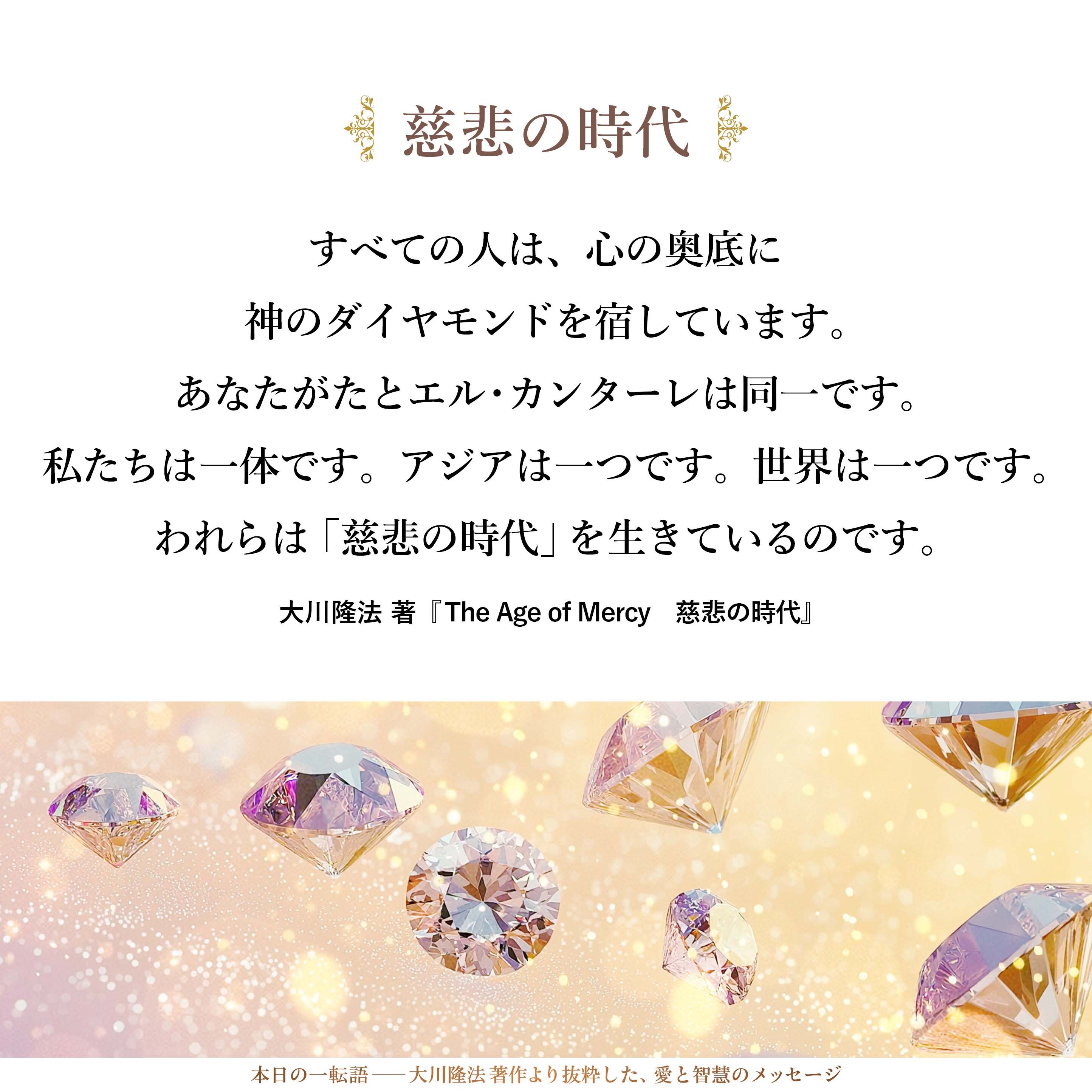私は、あえて申し上げます。
あなたがた一人ひとりは平等です。
すべての人は、心の奥底に
神のダイヤモンドを宿しています。
あなたがたとエル・カンターレは同一です。
私たちは一体です。
アジアは一つです。
世界は一つです。
われらは「慈悲の時代」を生きているのです。

I dare say:
Each of you is equal.
At the bottom of your hearts,
You all have a diamond of God.
You and El Cantare, we are the same.
We are one.
Asia is one.
The world is one.
We are living in the Age of Mercy.
