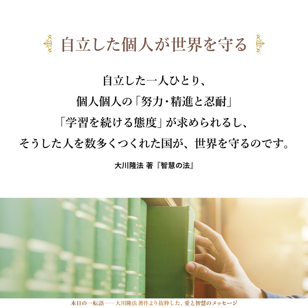 私たちが、今、注意しなければならないことは、七十億人になりなんとする、この世界人口のなかで、間違った独裁者や専制者のような人が出てきて、多くの人々を間違った方向に導いていかないようにすることなのです。
そのためには、今述べたように、自立した一人ひとり、個人個人の「努力・精進と忍耐」「学習を続ける態度」が求められるし、そうした人を数多くつくれた国が、世界を守るのです。