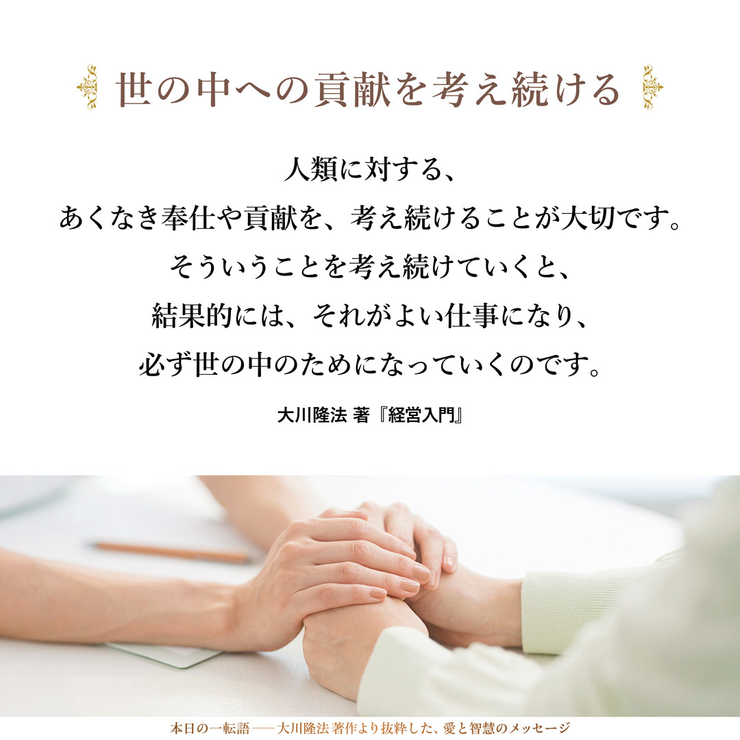 人類に対する、あくなき奉仕や貢献を、考え続けることが大切です。そういうことを考え続けていくと、結果的には、それがよい仕事になり、必ず世の中のためになっていくのです。
