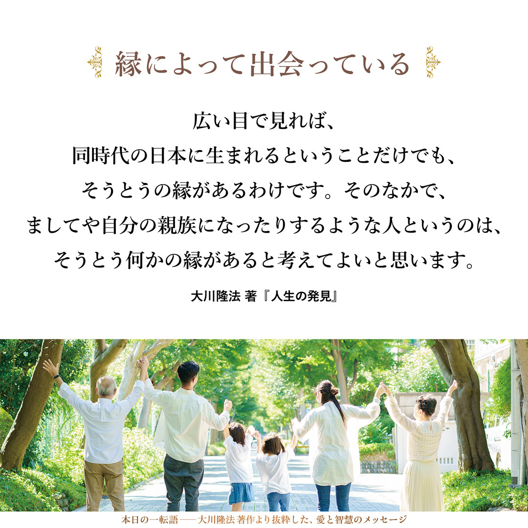 自分と出会う人は、広い意味では、みな何らかの縁はあります。そのように考えてください。広い目で見れば、同時代の日本に生まれるということだけでも、そうとうの縁があるわけです。そのなかで、ましてや自分の親族になったりするような人というのは、そうとう何かの縁があると考えてよいと思います。