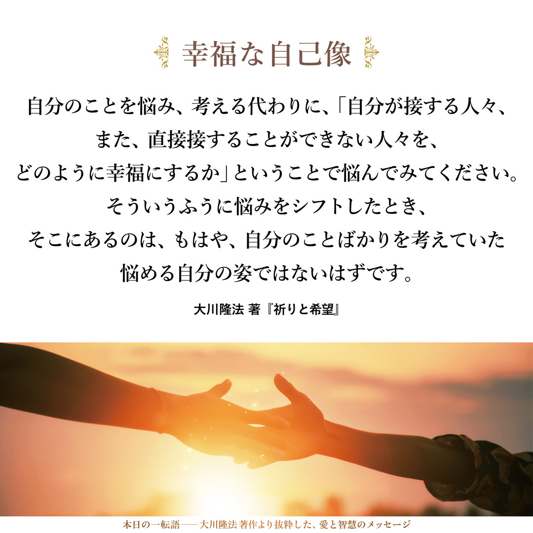 自分のことを悩み、考える代わりに、「自分が接する人々、また、直接接することができない人々を、どのように幸福にするか」ということで悩んでみてください。
そういうふうに悩みをシフトしたとき、そこにあるのは、もはや、自分のことばかりを考えていた悩める自分の姿ではないはずです。そこにあるのは、人々を幸福にせんとして、生き生きとして輝いている自分であり、それが実は最も幸福な自己像であったということに気がつくと思います。