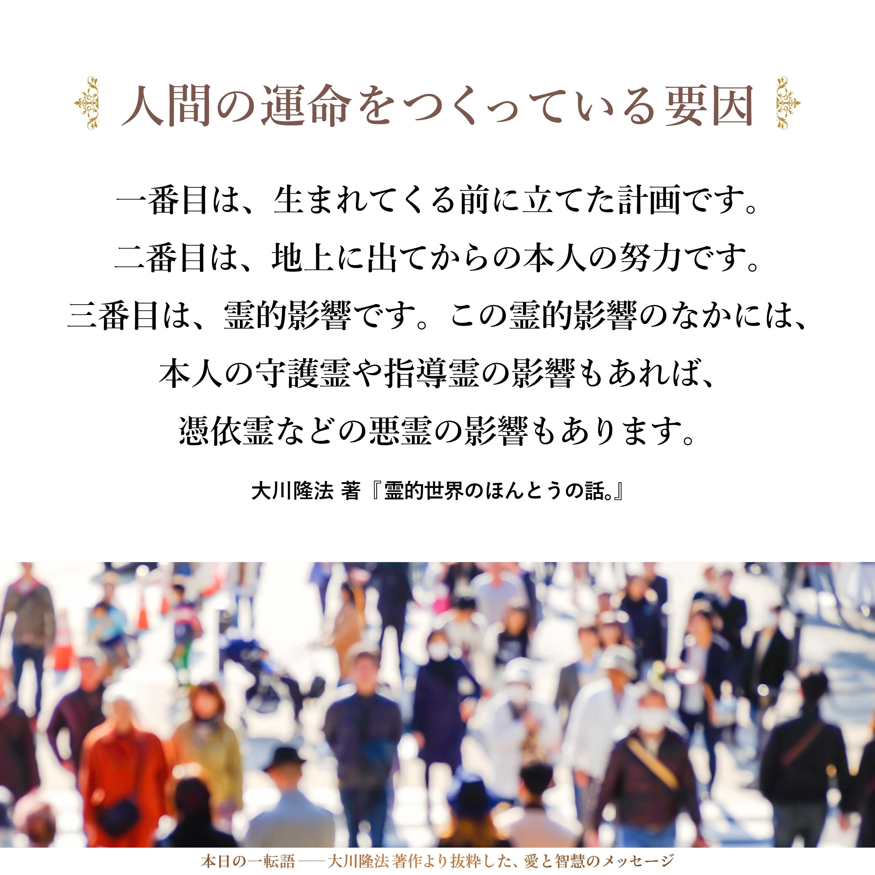 人間の運命をつくっている要因は何でしょうか。
一番目は、生まれてくる前に立てた計画です。
二番目は、地上に出てからの本人の努力です。
三番目は、霊的影響です。この霊的影響のなかには、本人の守護霊や指導霊の影響もあれば、憑依霊などの悪霊の影響もあります。
こうした要因が重なり合って、その人の運命が決まっていくのです。
