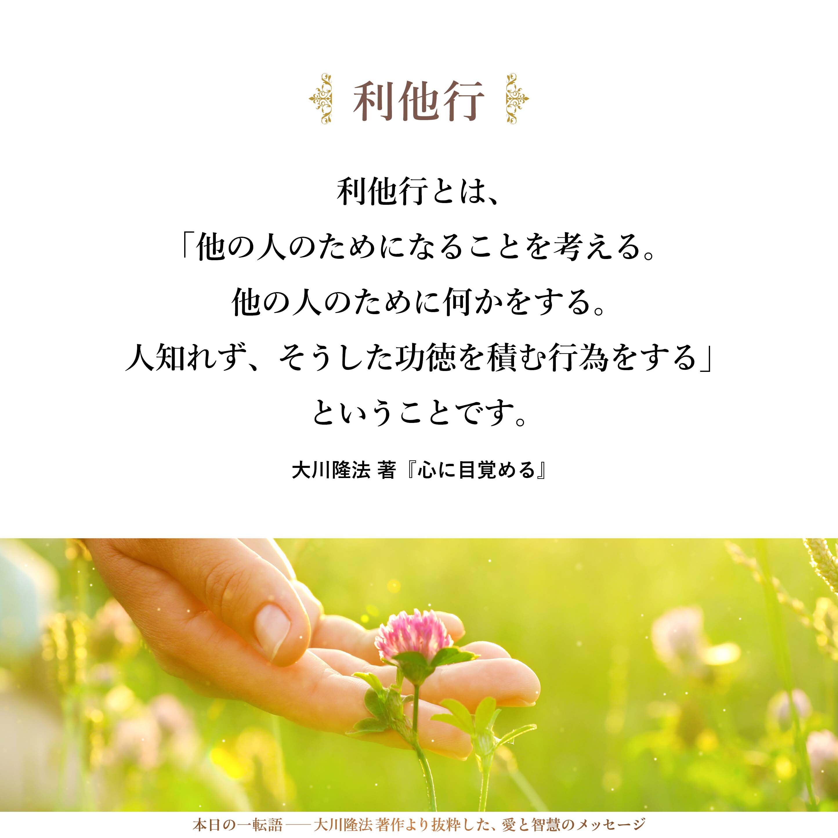 利他行とは、「他の人のためになることを考える。他の人のために何かをする。人知れず、そうした功徳を積む行為をする」ということです。
言葉を換えて言えば、自分の本能から見れば、ストレートには出てこないけれども、「それは自分だけではなくて、他の人をも幸福にする言葉か、行為か。その結果はどうか」ということを考えて、「人の悲しみを、自分の悲しみとして受け止められるか」「人の苦しみを、自分の苦しみとして受け止められるか」ということです。そうした自他一体の気持ちが出てきて、「他の人のために少しでもお役に立ちたい」という気持ちを持てるようになることです。