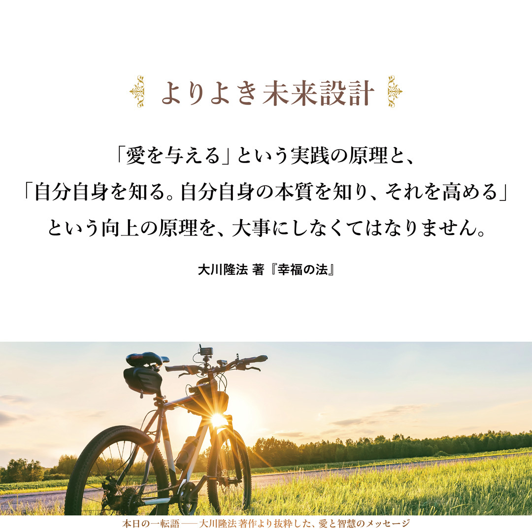 「悟りを高める」ということは、よりよき未来設計そのものでもあります。来るべき自分の人生を決めることであるし、自分の本来の使命を悟ることでもあるのです。それは非常に大事なことです。
「愛を与える」という実践の原理と、「自分自身を知る。自分自身の本質を知り、それを高める」という向上の原理を、大事にしなくてはなりません。