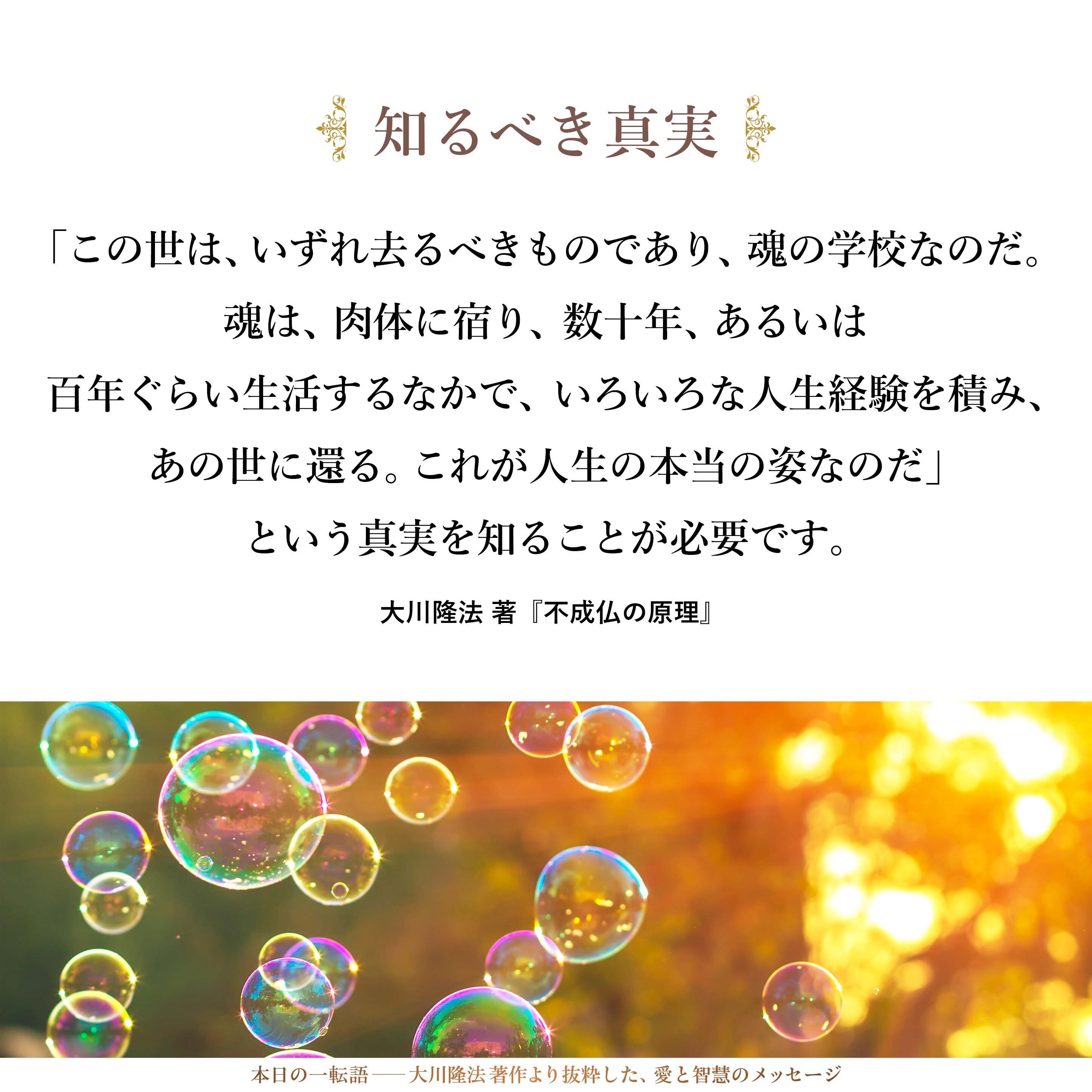 自分に与えられた環境のなかで、最善を尽くし、成功を求めることは、決して悪いことではありません。
しかし、そのなかにあって、「この世は、いずれ去るべきものであり、魂の学校なのだ。魂は、肉体に宿り、数十年、あるいは百年ぐらい生活するなかで、いろいろな人生経験を積み、あの世に還る。これが人生の本当の姿なのだ」という真実を知ることが必要です。