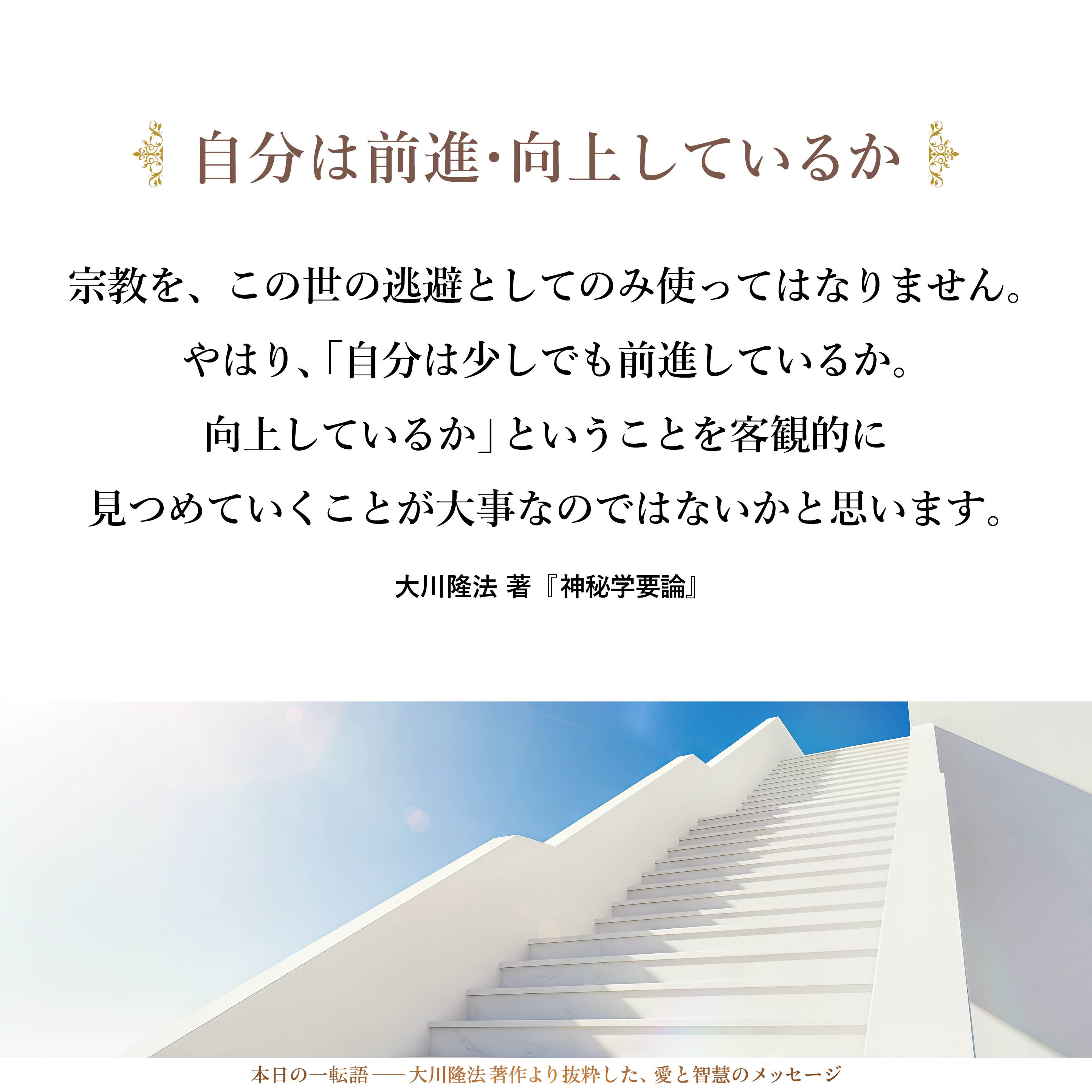 宗教を、この世の逃避としてのみ使ってはなりません。
やはり、「自分は少しでも前進しているか。向上しているか」ということを客観的に見つめていくことが大事なのではないかと思います。