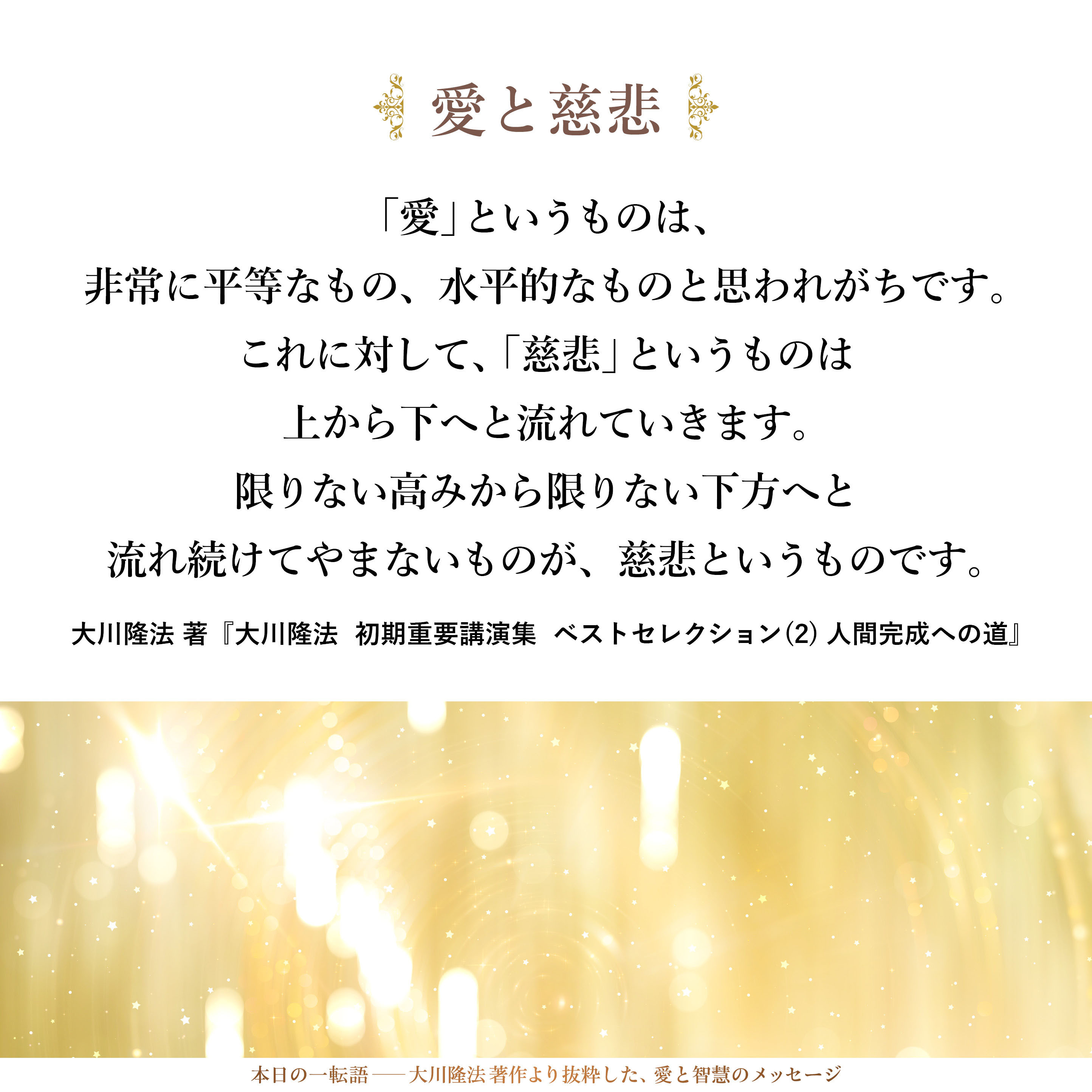 一般的には、「愛」というものは、非常に平等なもの、水平的なものと思われがちです。これに対して、「慈悲」というものは上から下へと流れていきます。限りない高みから限りない下方へと流れ続けてやまないものが、慈悲というものです。