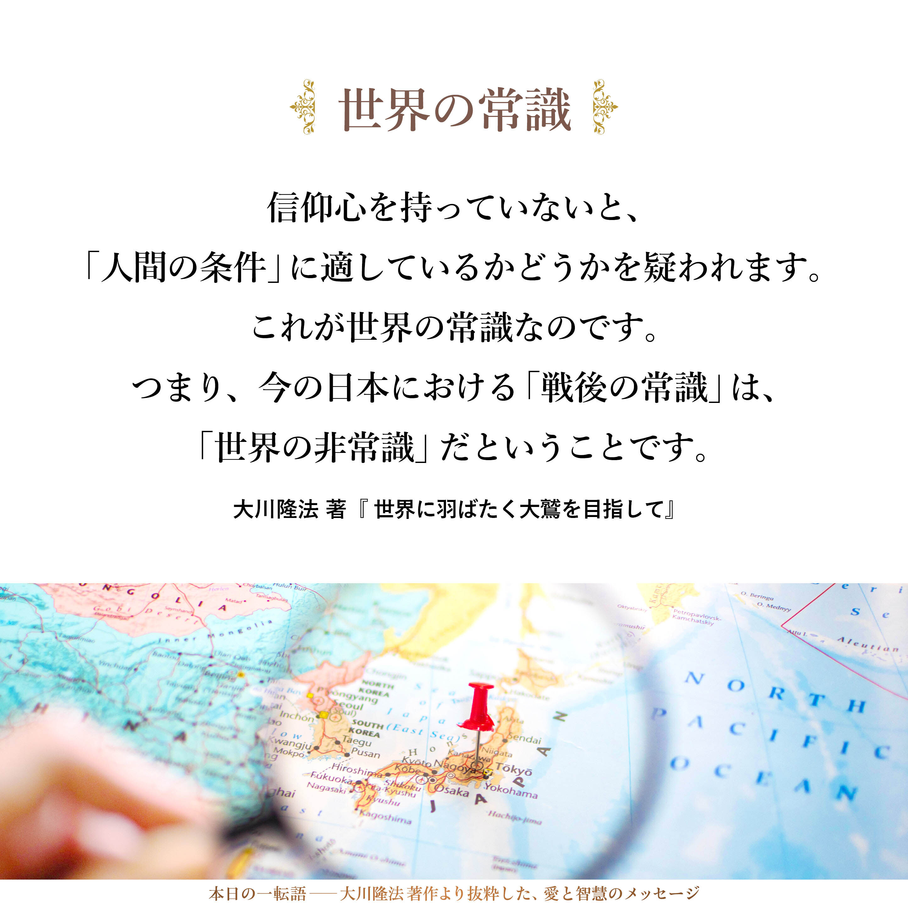 信仰心を持っていないと、「人間の条件」に適しているかどうかを疑われます。これが世界の常識なのです。
つまり、今の日本における「戦後の常識」は、「世界の非常識」だということです。「信仰を持っていないほうが普通で、持っている人は怪しい」と見るのは、完全におかしい教育なのです。これに基づいて、教育学部での学びやマスコミの報道等がなされていますが、世界の常識に完全に反しているわけです。