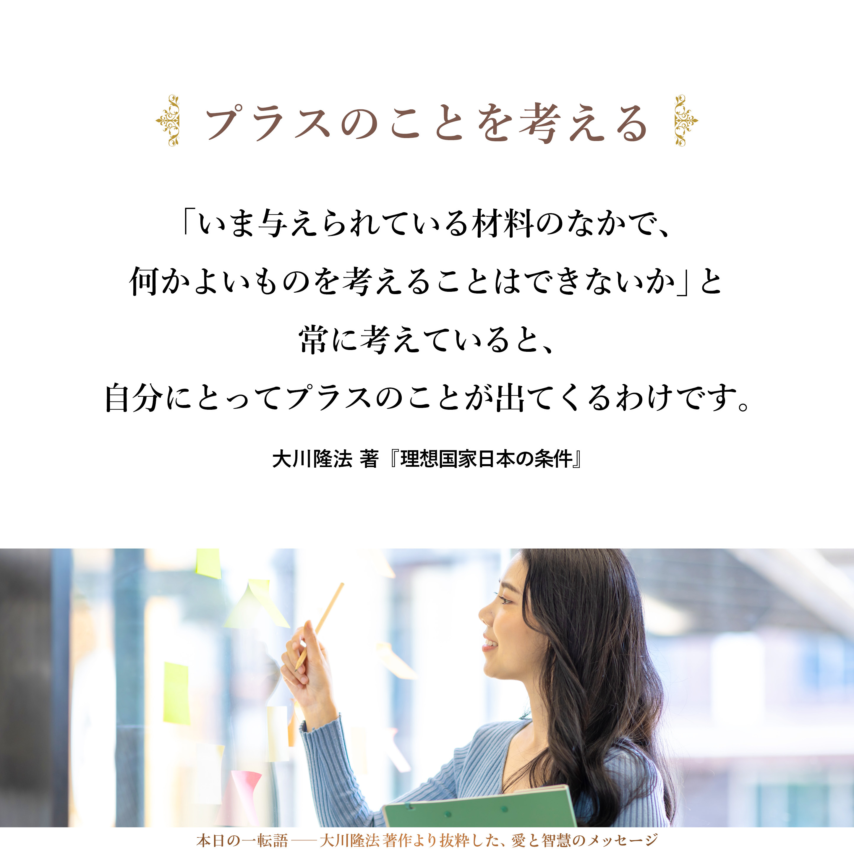 愚痴の原因をいくら考えたところで幸福になることはありませんが、「いま与えられている材料のなかで、何かよいものを考えることはできないか」と常に考えていると、自分にとってプラスのことが出てくるわけです。