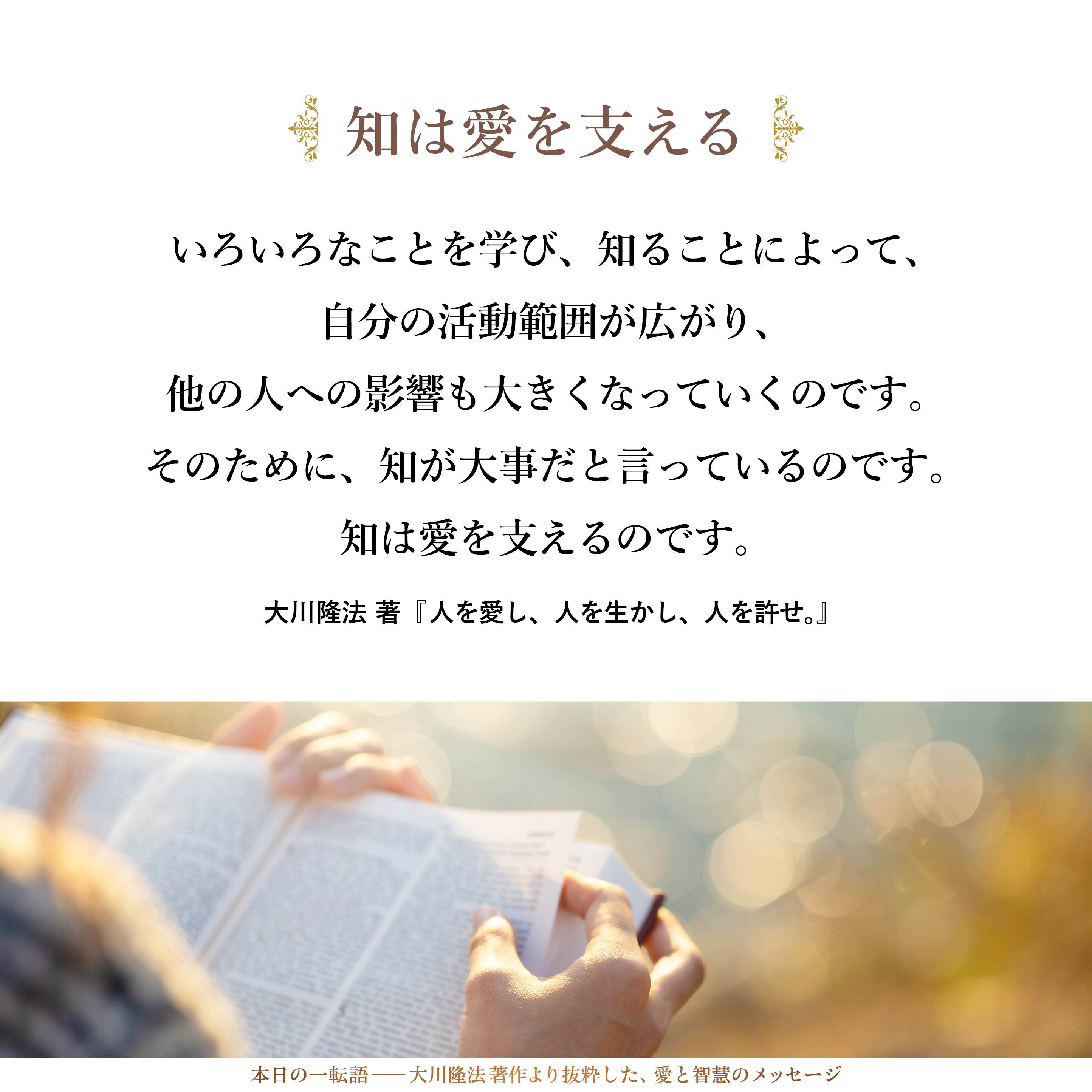知らなければ、知力が弱ければ、知識が少なければ、多くの人の役に立つことはできません。いろいろなことを学び、知ることによって、自分の活動範囲が広がり、他の人への影響も大きくなっていくのです。そのために、知が大事だと言っているのです。知は愛を支えるのです。