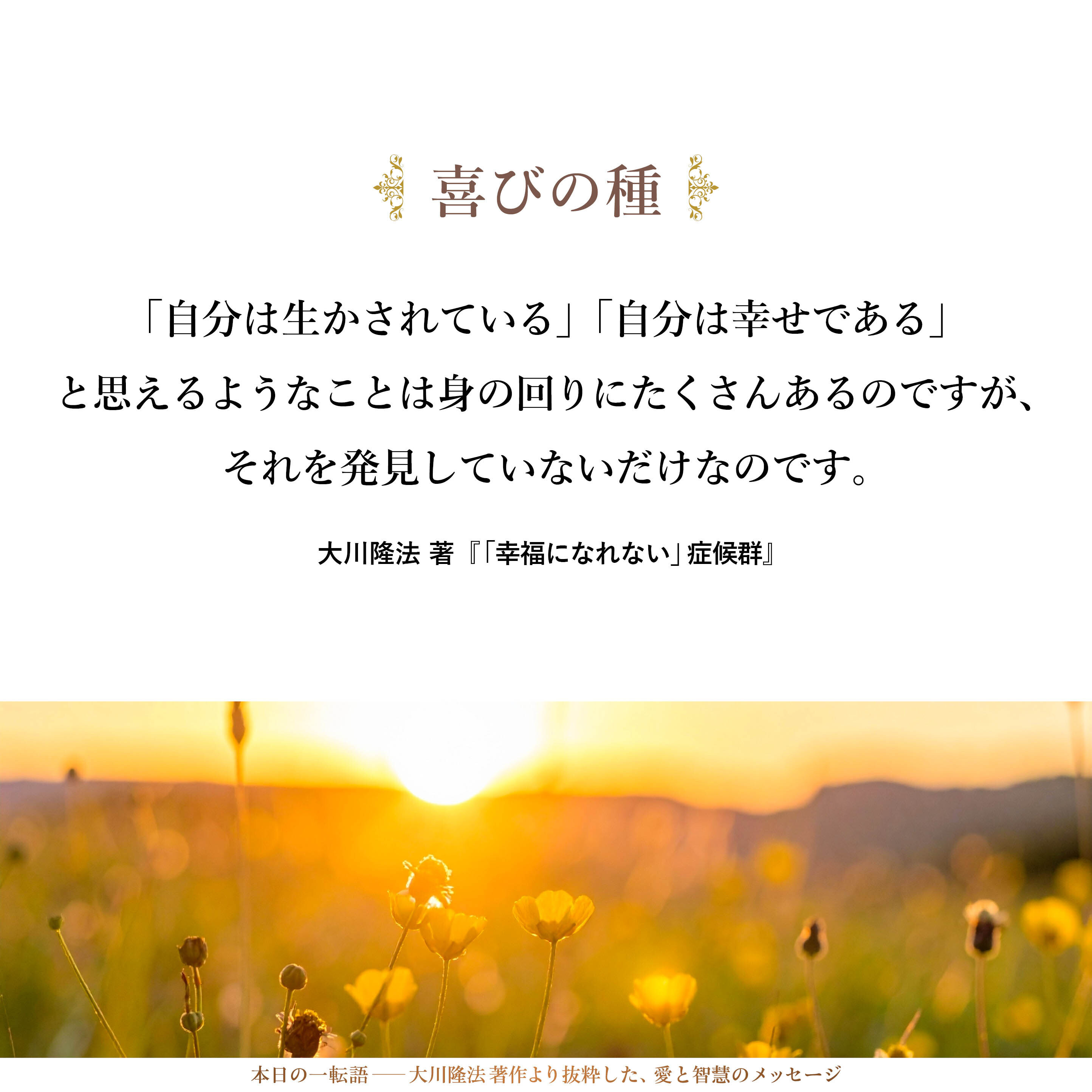 身の回りには喜びの種がいくつもあります。それを積極的に発見していくことが大切です。「自分は生かされている」「自分は幸せである」と思えるようなことは身の回りにたくさんあるのですが、それを発見していないだけなのです。