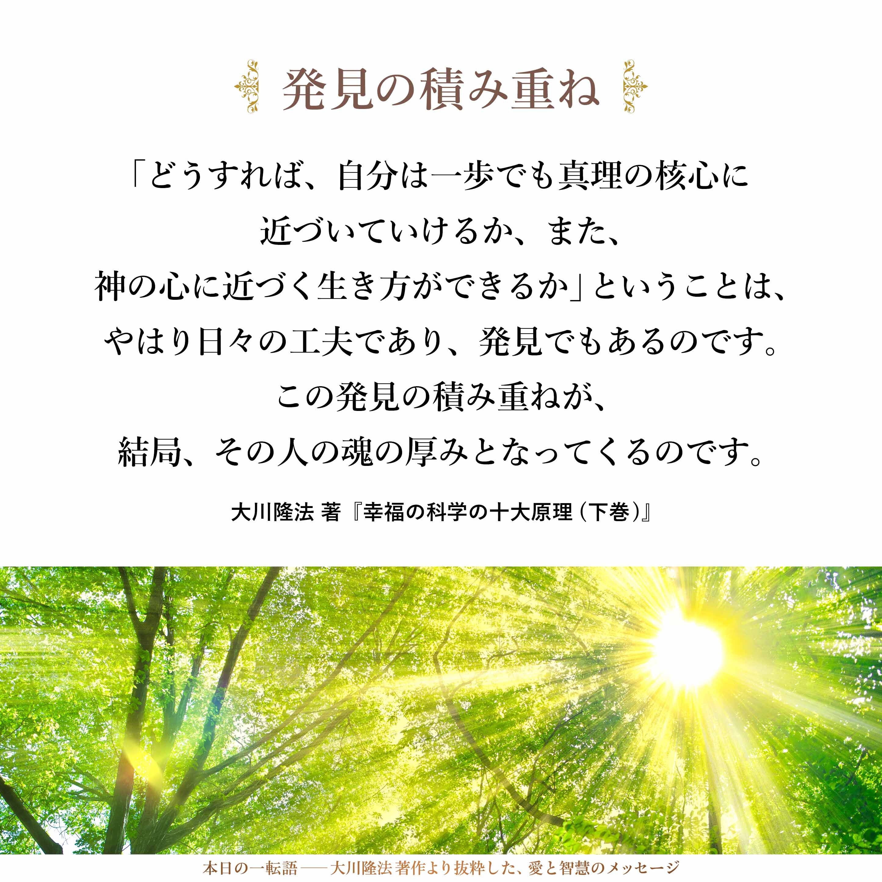 「どうすれば、自分は一歩でも真理の核心に近づいていけるか、また、神の心に近づく生き方ができるか」ということは、やはり日々の工夫であり、発見でもあるのです。
この発見の積み重ねが、結局、その人の魂の厚みとなってくるのです。