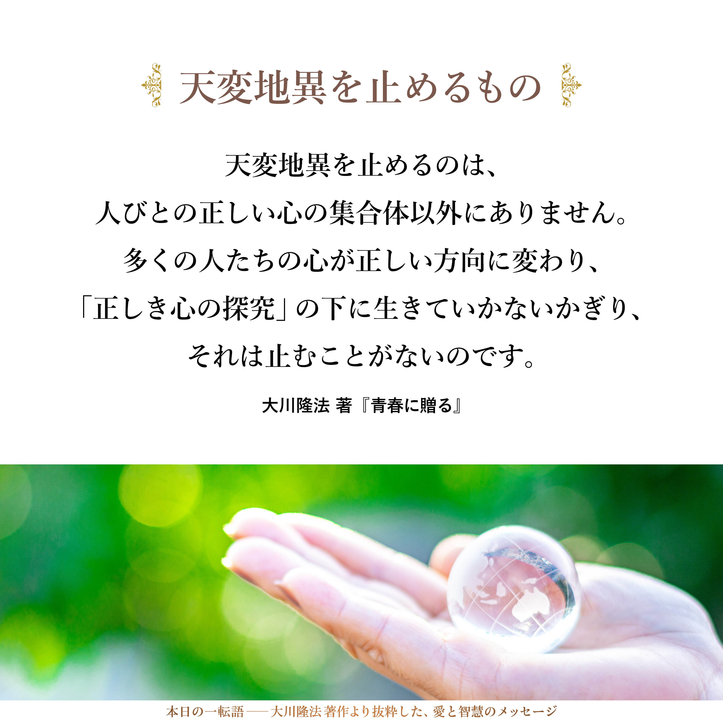 天変地異を止めるのは、人びとの正しい心の集合体以外にありません。多くの人たちの心が正しい方向に変わり、「正しき心の探究」の下に生きていかないかぎり、それは止むことがないのです。