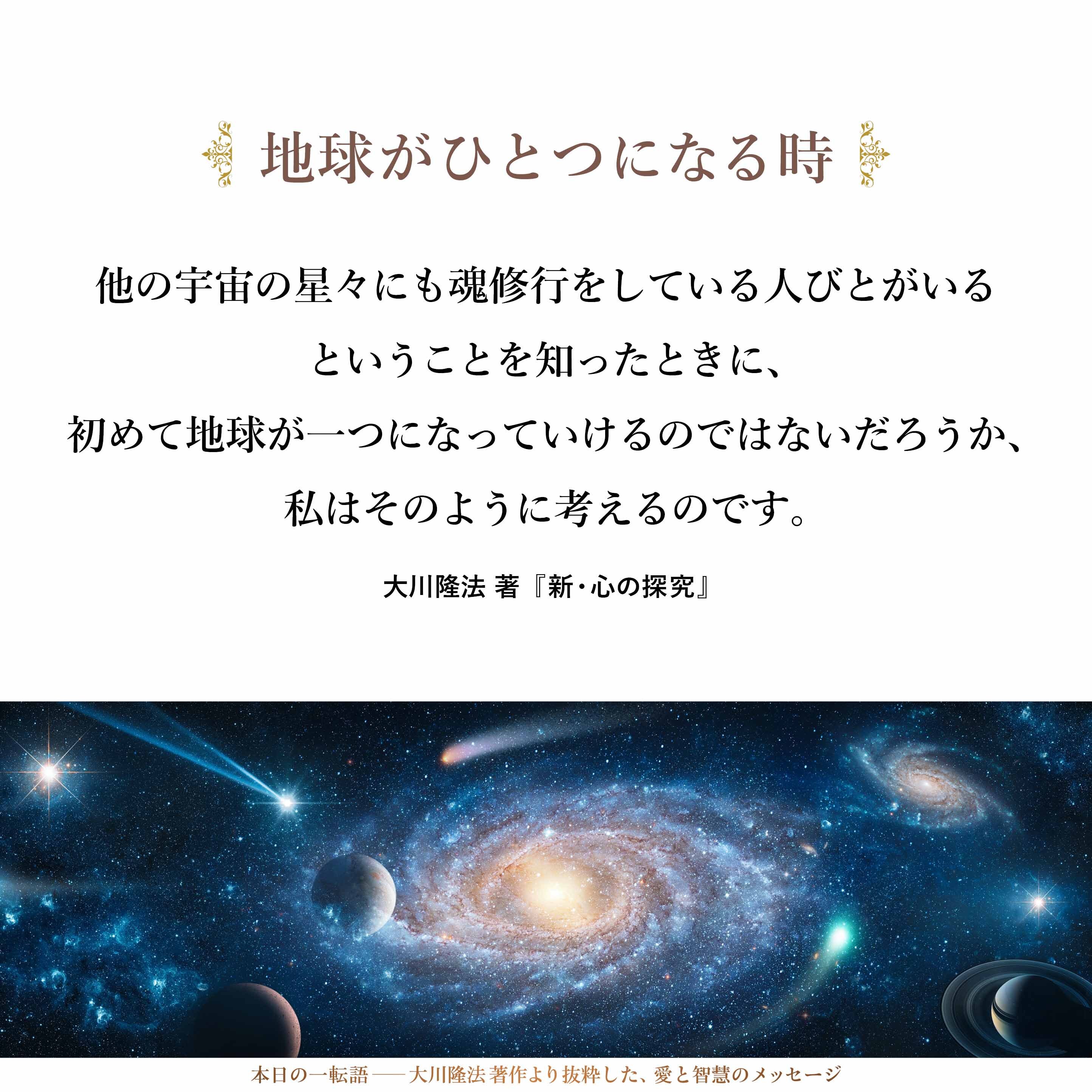 大きな宇宙のなかでの地球、そして地球人ということを考えたときに、星において魂の修行をしているのは人間だけではないと、私たち地球人だけではないということを知ったときに、他の宇宙の星々にも魂修行をしている人びとがいるということを知ったときに、初めて地球が一つになっていけるのではないだろうか、私はそのように考えるのです。