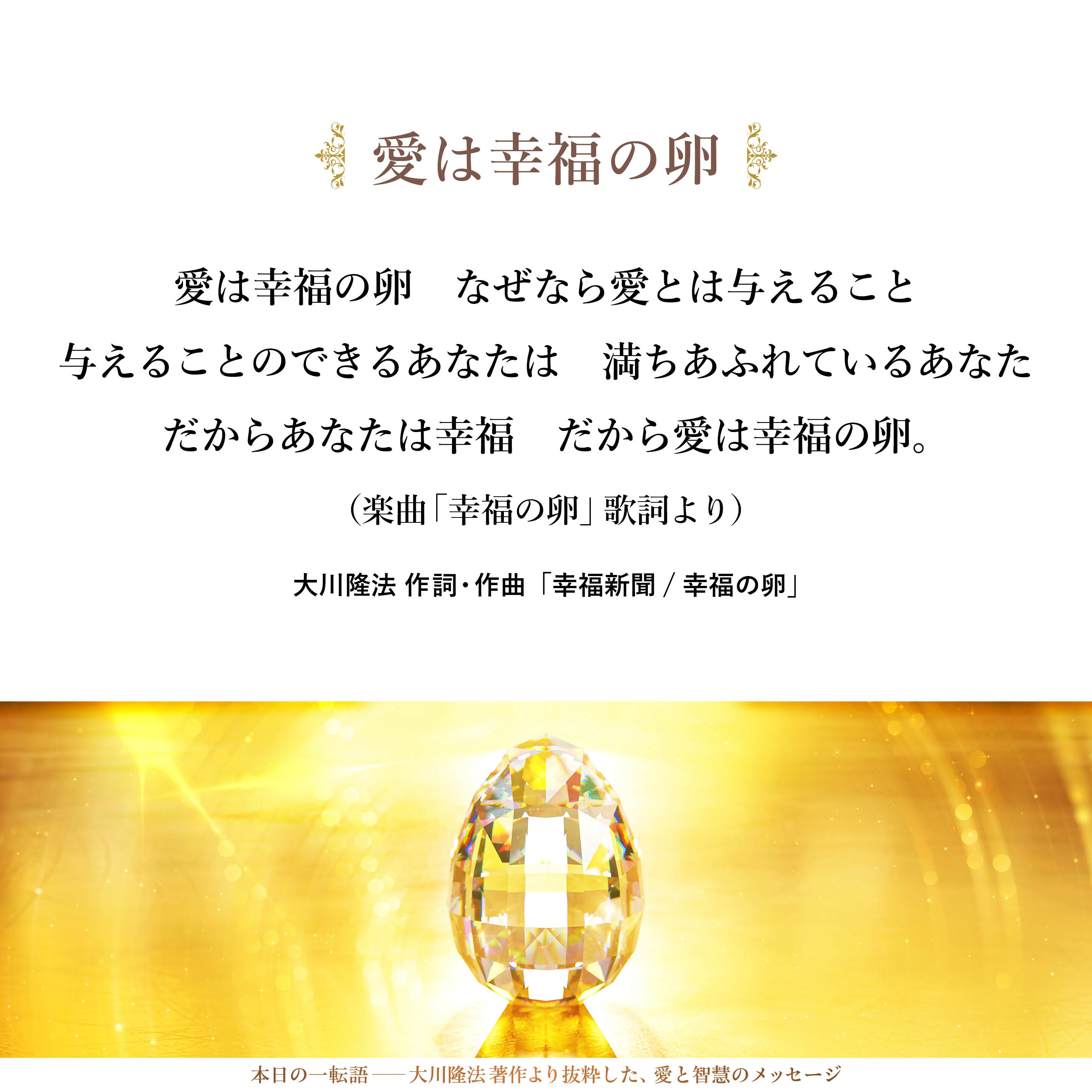 愛は幸福の卵
なぜなら愛とは与えること
与えることのできるあなたは
満ちあふれているあなた
だからあなたは幸福
だから愛は幸福の卵
（楽曲「幸福の卵」歌詞より）
