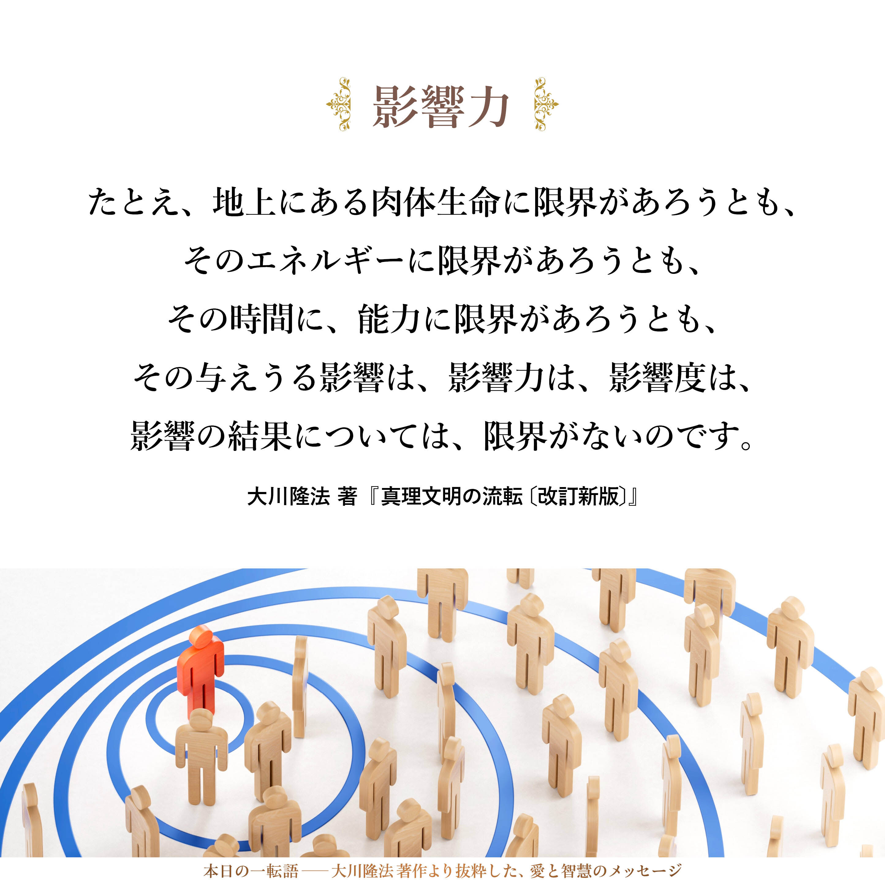 影響力という点を取ってみたならば、限界というものはありません。たとえ、地上にある肉体生命に限界があろうとも、そのエネルギーに限界があろうとも、その時間に、能力に限界があろうとも、その与えうる影響は、影響力は、影響度は、影響の結果については、限界がないのです。その事実を知らねばなりません。