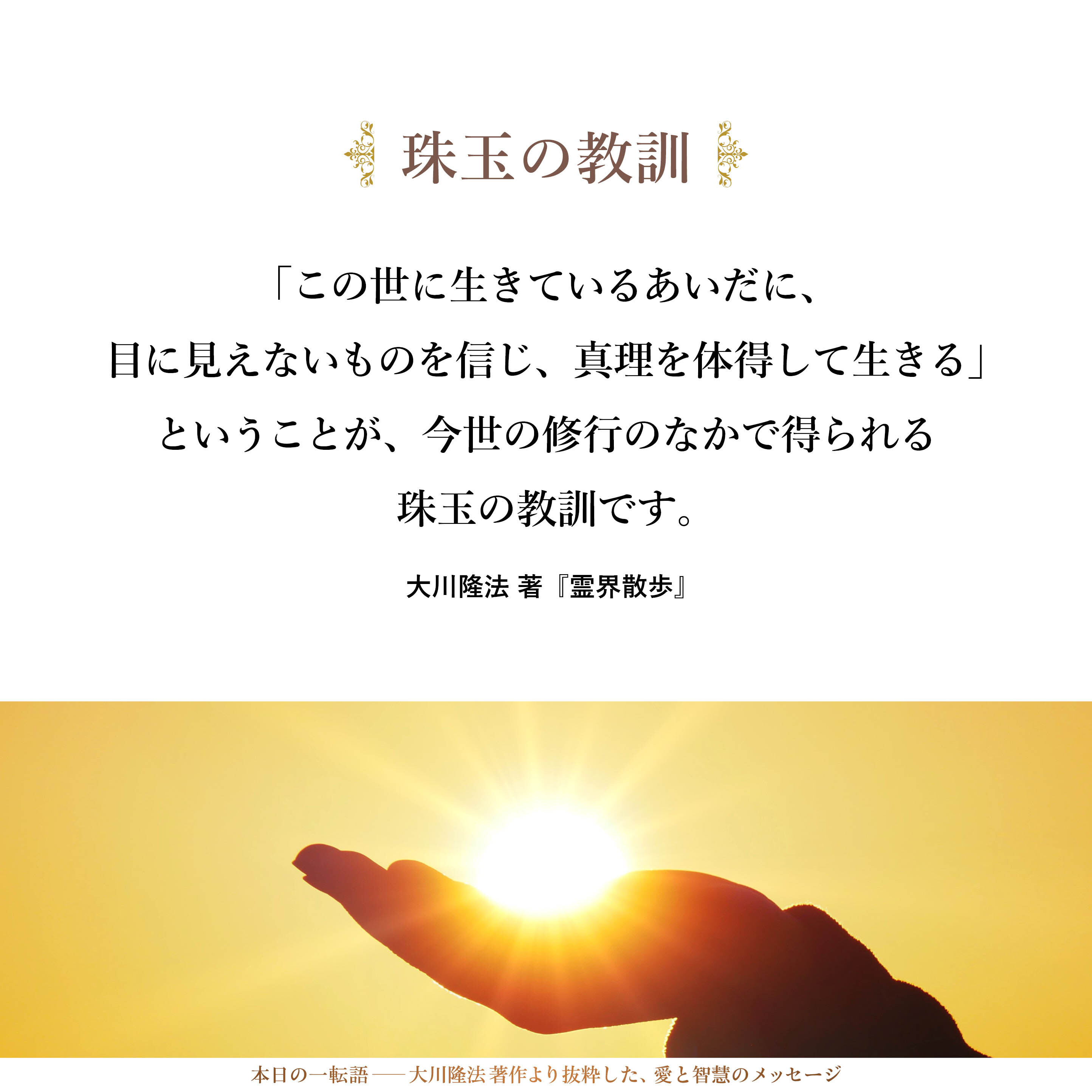 「この世に生きているあいだに、目に見えないものを信じ、真理を体得して生きる」ということが、今世の修行のなかで得られる珠玉の教訓です。できれば、この世に生きているあいだに、それを手にしていただきたいと思います。