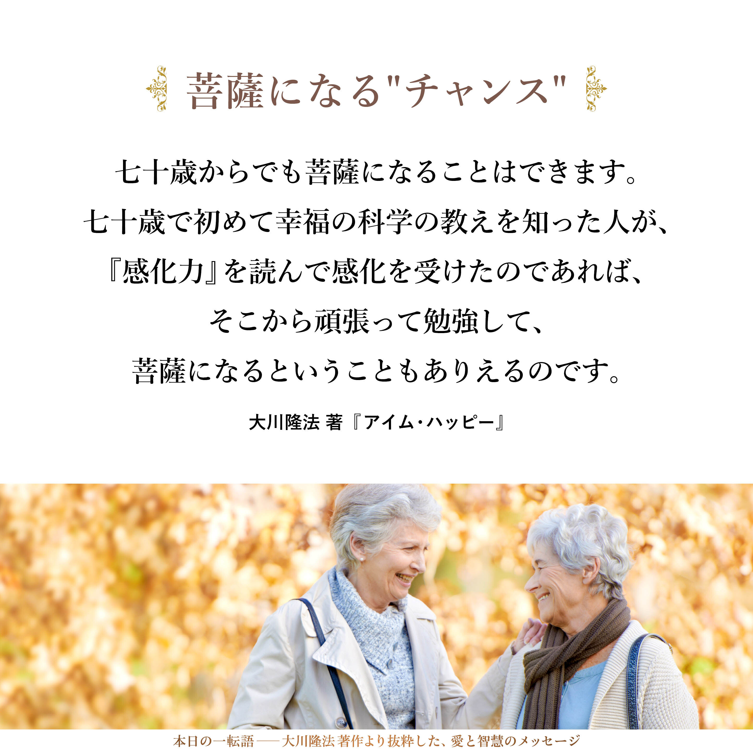 七十歳からでも菩薩になることはできます。七十歳で初めて幸福の科学の教えを知った人が、『感化力』を読んで感化を受けたのであれば、そこから頑張って勉強して、菩薩になるということもありえるのです。
もちろん、二十歳から宗教をやっている人は、長くやっているだけ偉いということはありますが、そうでない人にも、まだまだチャンスはあります。
つまり、宗教というのは、ある意味での「生涯学習」なのです。