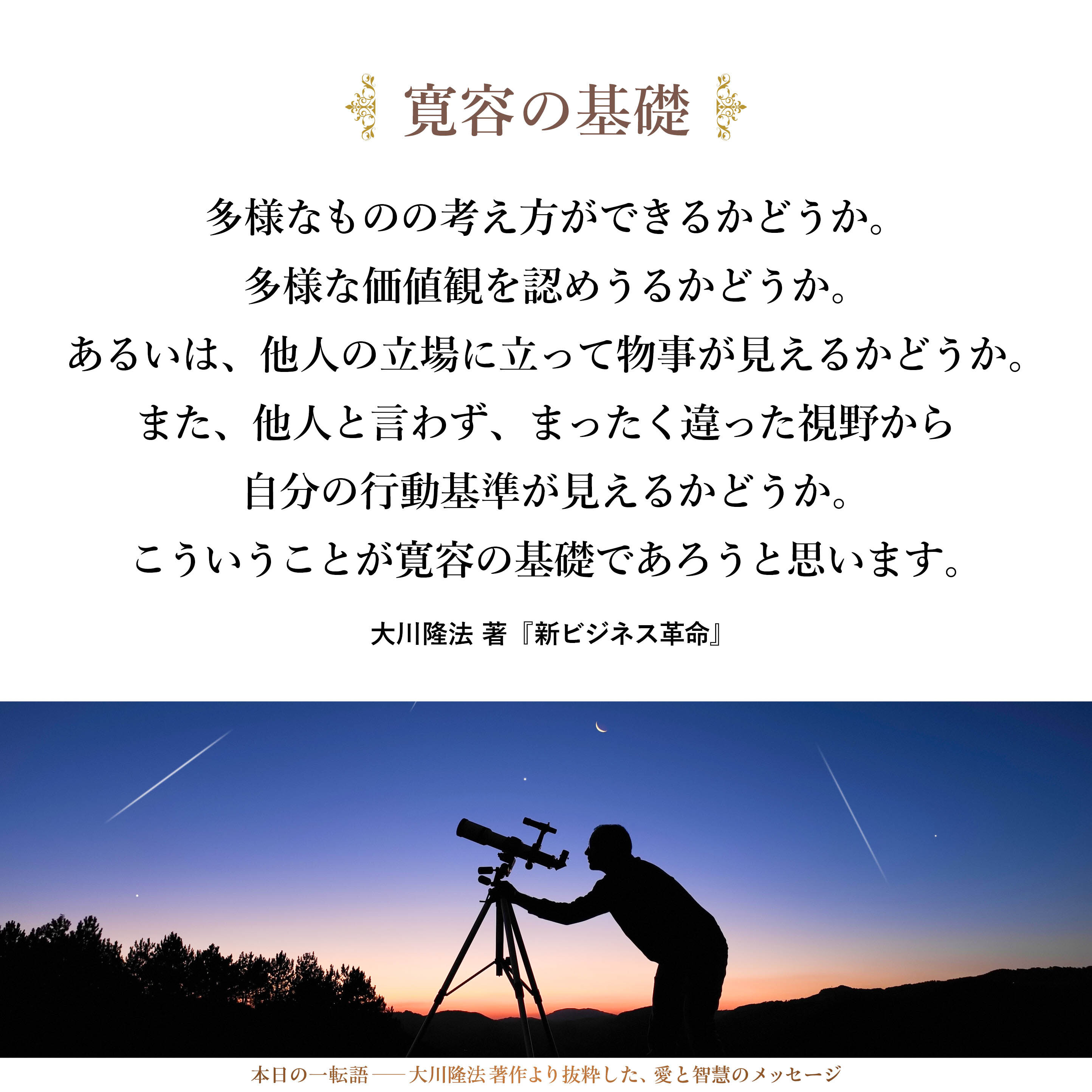 多様なものの考え方ができるかどうか。
多様な価値観を認めうるかどうか。
あるいは、他人の立場に立って物事が見えるかどうか。
また、他人と言わず、まったく違った視野から自分の行動基準が見えるかどうか。
こういうことが寛容の基礎であろうと思います。