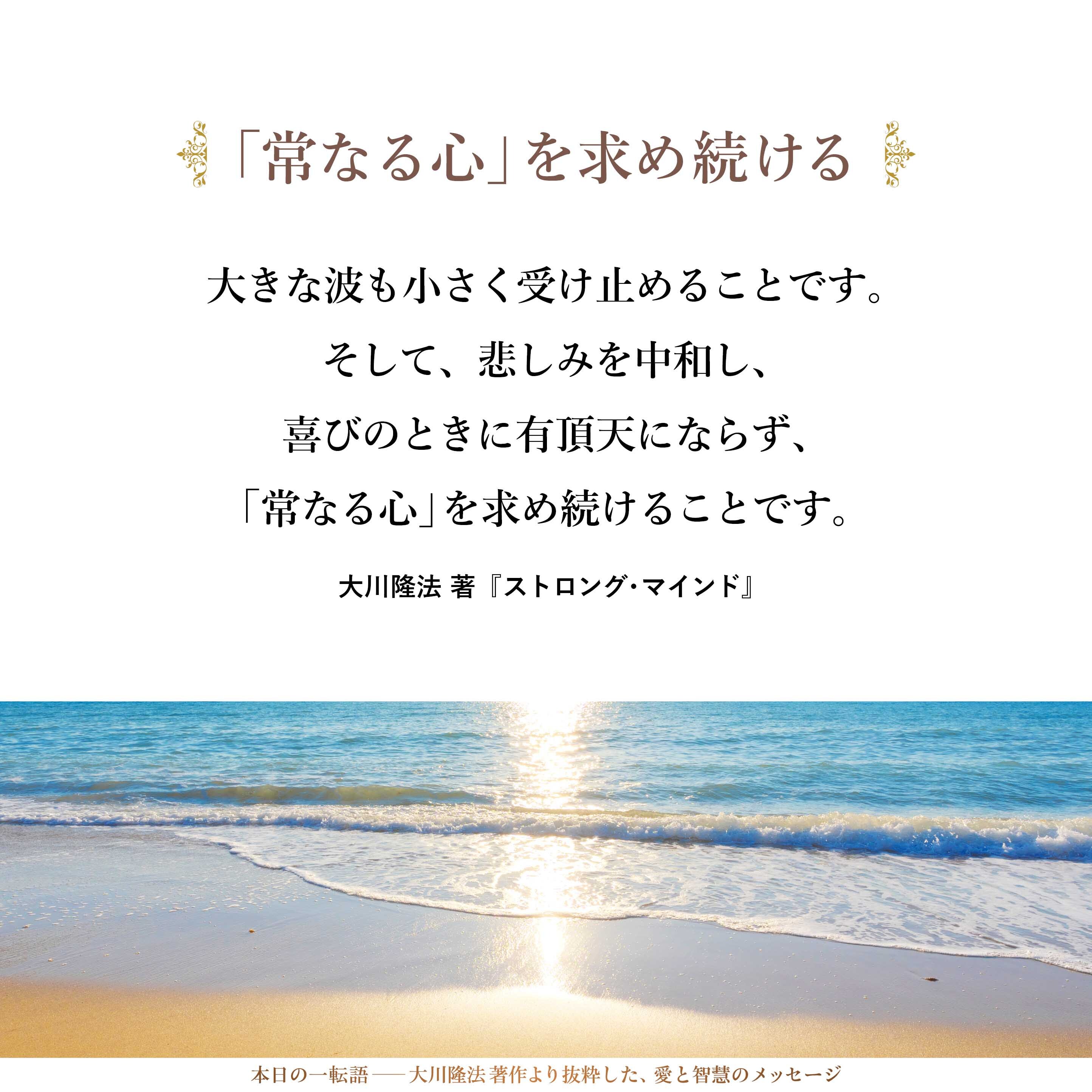 大きな波も小さく受け止めることです。そして、悲しみを中和し、喜びのときに有頂天にならず、「常なる心」を求め続けることです。「いつも平静でありたい。いつも冷静でありたい。いつも淡々と精進する自分でありたい」と願ってください。
