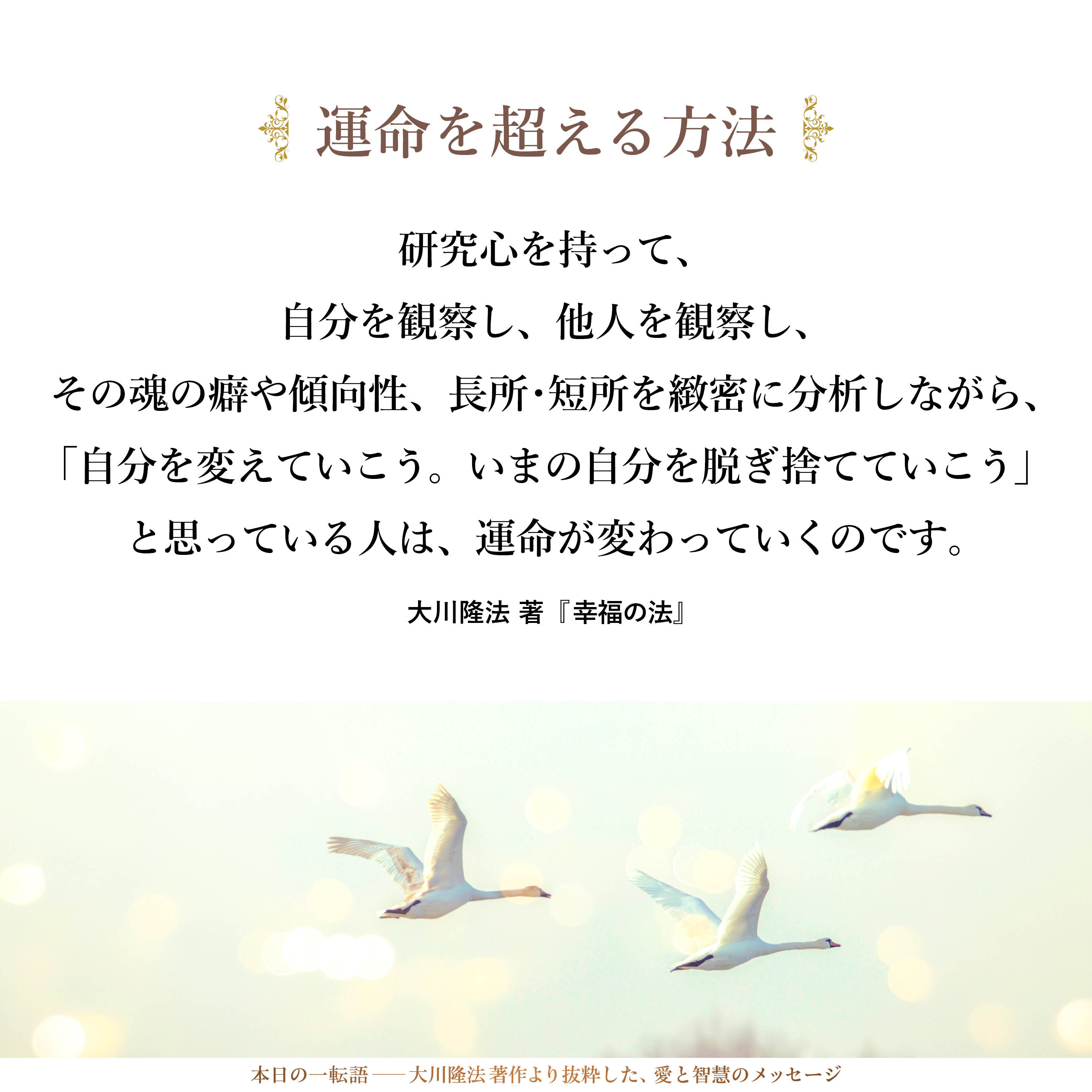 運命を超える方法もあります。すなわち、研究心を持って、自分を観察し、他人を観察し、その魂の癖や傾向性、長所・短所を緻密に分析しながら、「自分を変えていこう。いまの自分を脱ぎ捨てていこう」と思っている人は、運命が変わっていくのです。