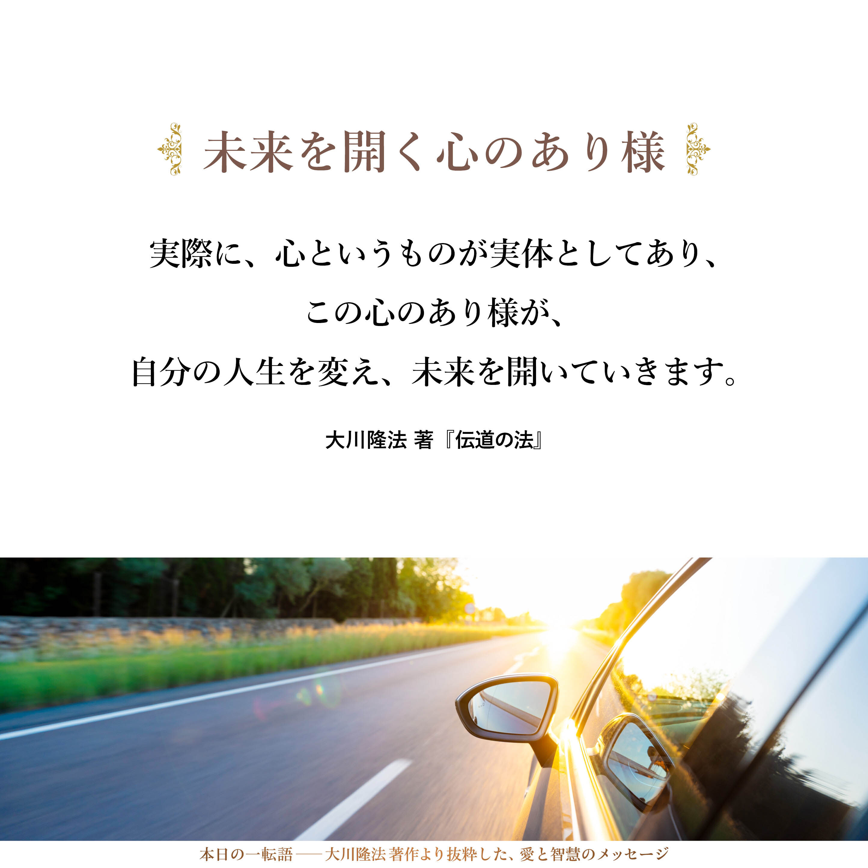 実際に、心というものが実体としてあり、この心のあり様が、自分の人生を変え、未来を開いていきます。そして、その事実を知った人には、ちょうど、車のハンドル操作を覚えた人が道を自由に走れるようになるのと同じことが起きるわけです。
逆に言えば、「心がない」と思っている人は、ハンドルがあるのを知らずに車に乗っているようなものでしょう。