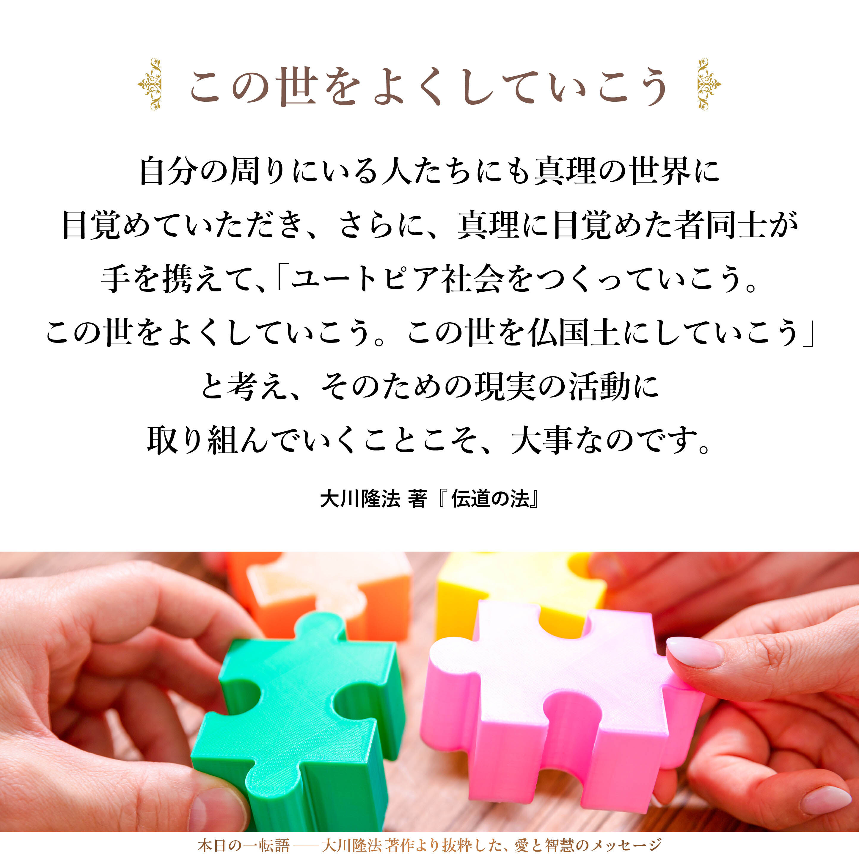 自分だけがよくなるのではなく、自分の周りにいる人たちにも真理の世界に目覚めていただき、さらに、真理に目覚めた者同士が手を携えて、「ユートピア社会をつくっていこう。この世をよくしていこう。この世を仏国土にしていこう」と考え、そのための現実の活動に取り組んでいくことこそ、大事なのです。それを言っておきたいのです。