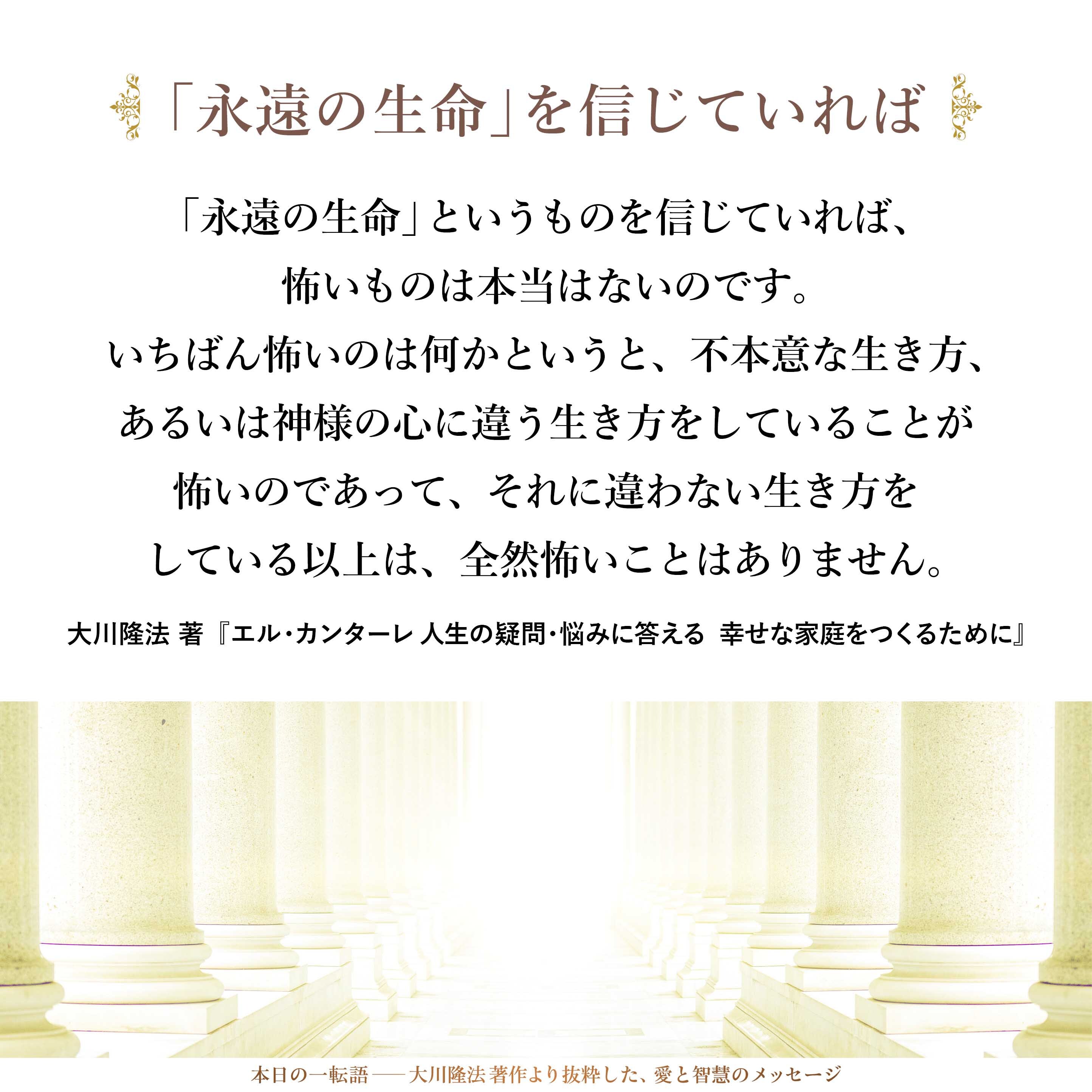 「永遠の生命」というものを信じていれば、怖いものは本当はないのです。
いちばん怖いのは何かというと、不本意な生き方、あるいは神様の心に違う生き方をしていることが怖いのであって、それに違わない生き方をしている以上は、全然怖いことはありません。