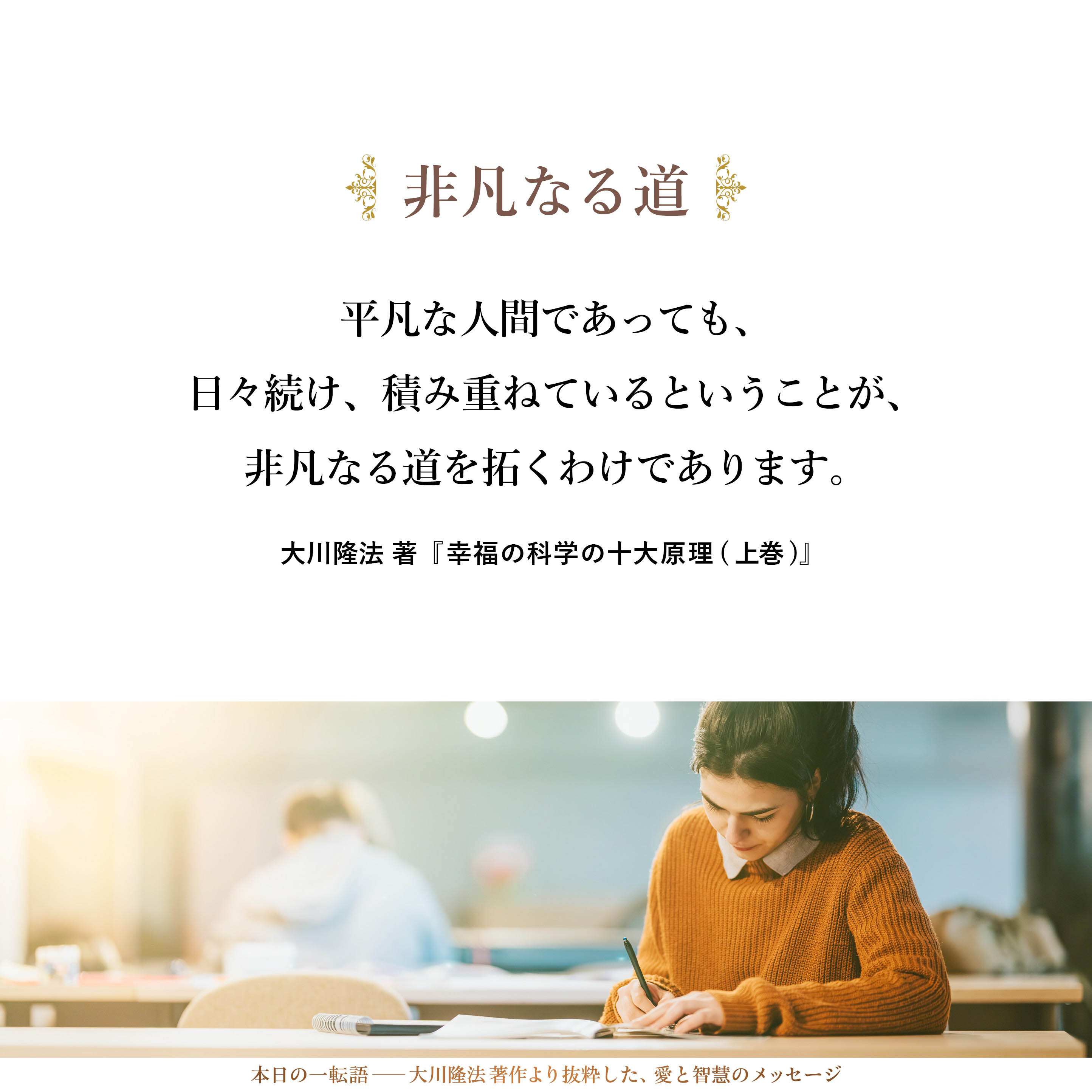 平凡な人間であっても、日々続け、積み重ねているということが、非凡なる道を拓くわけであります。本来、愚鈍であり、本来、愚かな自分であり、本来、大したことがないという自分であっても、「積み重ねていく」という行為によって、非凡な人と同じような実績を出すことはできるのです。